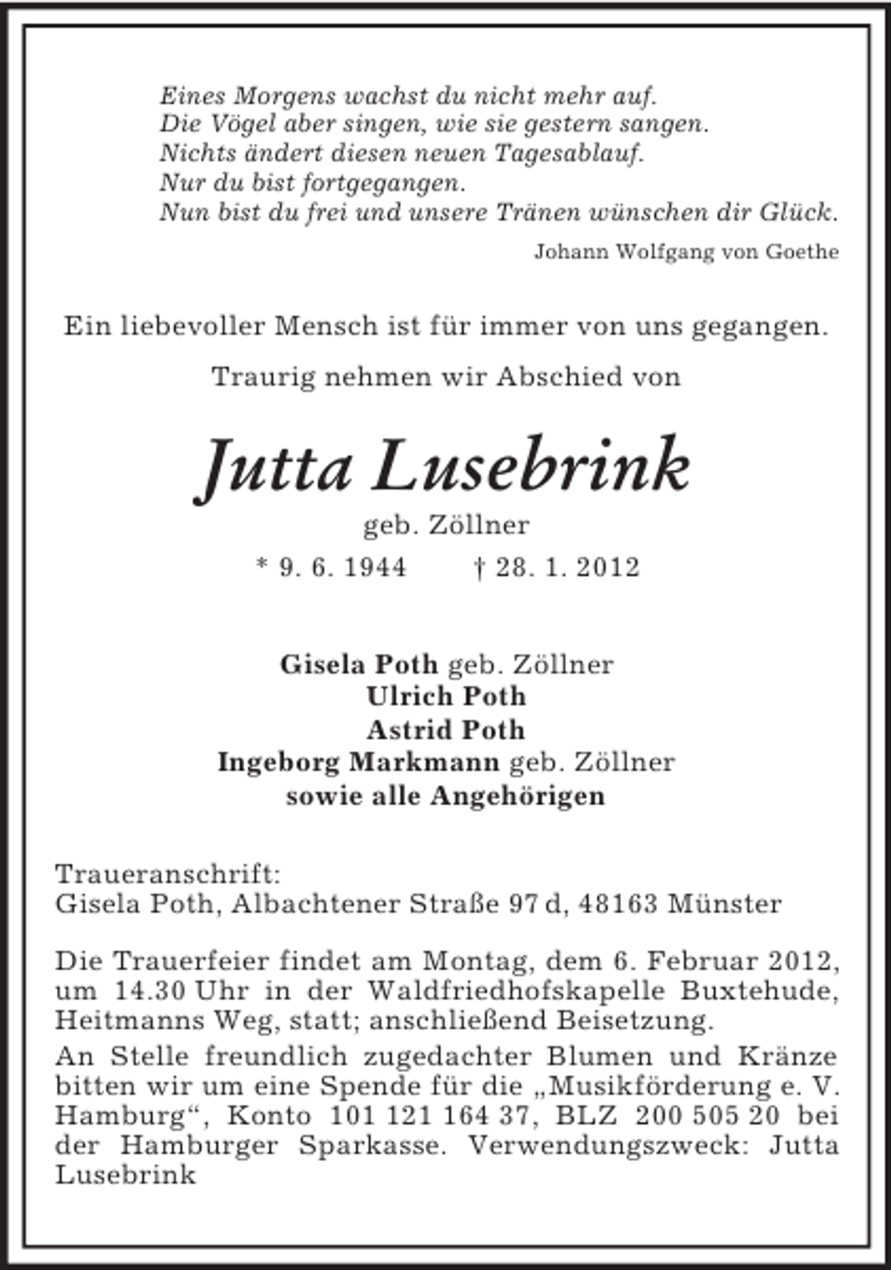 <p>Eines Morgens wachst du nicht mehr auf.<br />Die Vögel aber singen, wie sie gestern sangen.<br />Nichts ändert diesen neuen Tagesablauf.<br />Nur du bist fortgegangen.<br />Nun bist du frei und unsere Tränen wünschen dir Glück.<br />Johann Wolfgang von Goethe<br />Ein liebevoller Mensch ist für immer von uns gegangen.<br />Traurig nehmen wir Abschied von<br />Jutta Lusebrink<br />geb. Zöllner<br />* 9. 6. 1944 † 28. 1. 2012<br />Gisela Poth geb. Zöllner<br />Ulrich Poth<br />Astrid Poth<br />Ingeborg Markmann geb. Zöllner<br />sowie alle Angehörigen<br />Traueranschrift:<br />Gisela Poth, Albachtener Straße 97 d, 48163 Münster</p><p>Die Trauerfeier findet am Montag, dem 6. Februar 2012, um 14.30 Uhr in der Waldfriedhofskapelle Buxtehude, Heitmanns Weg, statt; anschließend Beisetzung.<br />An Stelle freundlich zugedachter Blumen und Kränze bitten wir um eine Spende für die „Musikförderung e. V. Hamburg“, Konto 101 121 164 37, BLZ 200 505 20 bei der Hamburger Sparkasse. Verwendungszweck: Jutta Lusebrink</p>