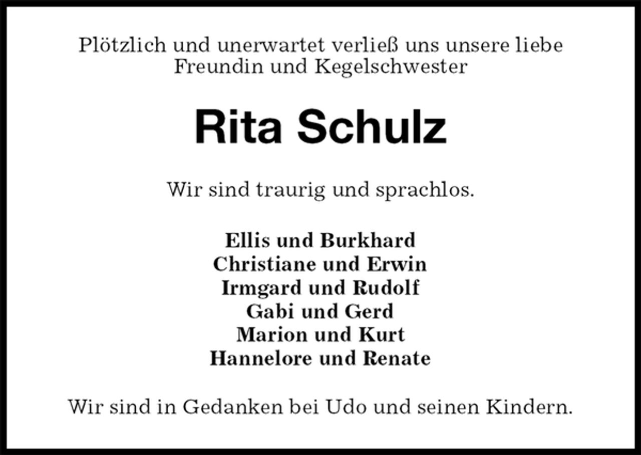 <p>Plötzlich und unerwartet verließ uns unsere liebe<br />Freundin und Kegelschwester<br />Rita Schulz<br />Wir sind traurig und sprachlos.<br />Ellis und Burkhard<br />Christiane und Erwin<br />Irmgard und Rudolf<br />Gabi und Gerd<br />Marion und Kurt<br />Hannelore und Renate<br />Wir sind in Gedanken bei Udo und seinen Kindern.</p>