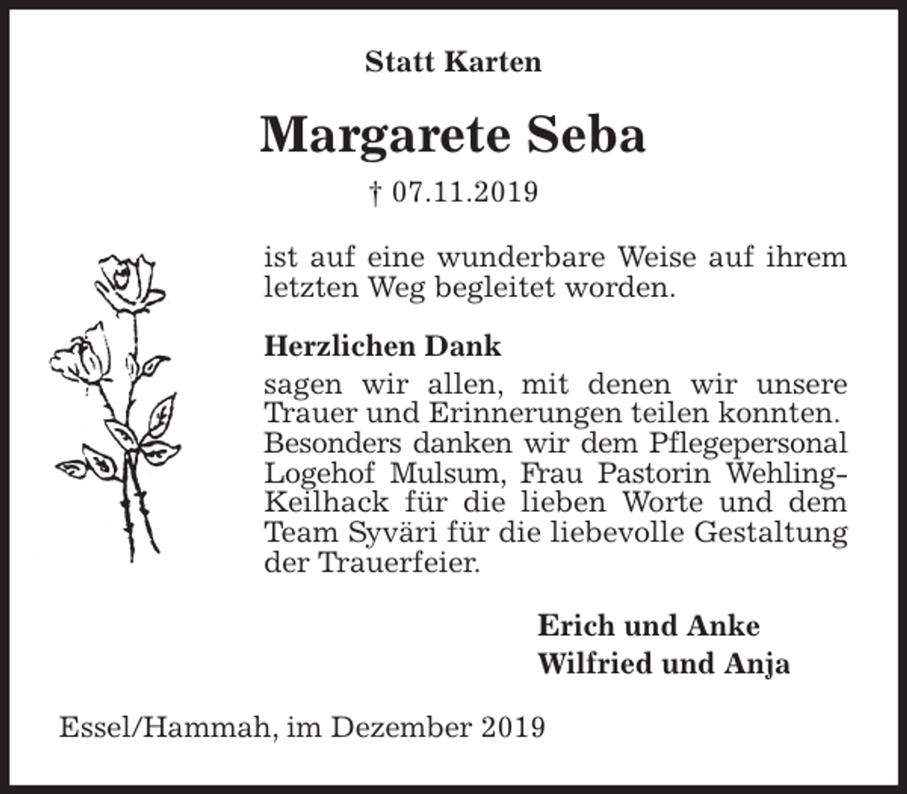 <p>Statt Karten<br />Margarete Seba<br />† 07.11.2019<br />ist auf eine wunderbare Weise auf ihrem letzten Weg begleitet worden.</p><p>Herzlichen Dank<br />sagen wir allen, mit denen wir unsere Trauer und Erinnerungen teilen konnten.<br />Besonders danken wir dem Pflegepersonal Logehof Mulsum, Frau Pastorin Wehling-Keilhack für die lieben Worte und dem Team Syväri für die liebevolle Gestaltung der Trauerfeier.<br />Erich und Anke<br />Wilfried und Anja<br />Essel/Hammah, im Dezember 2019</p>