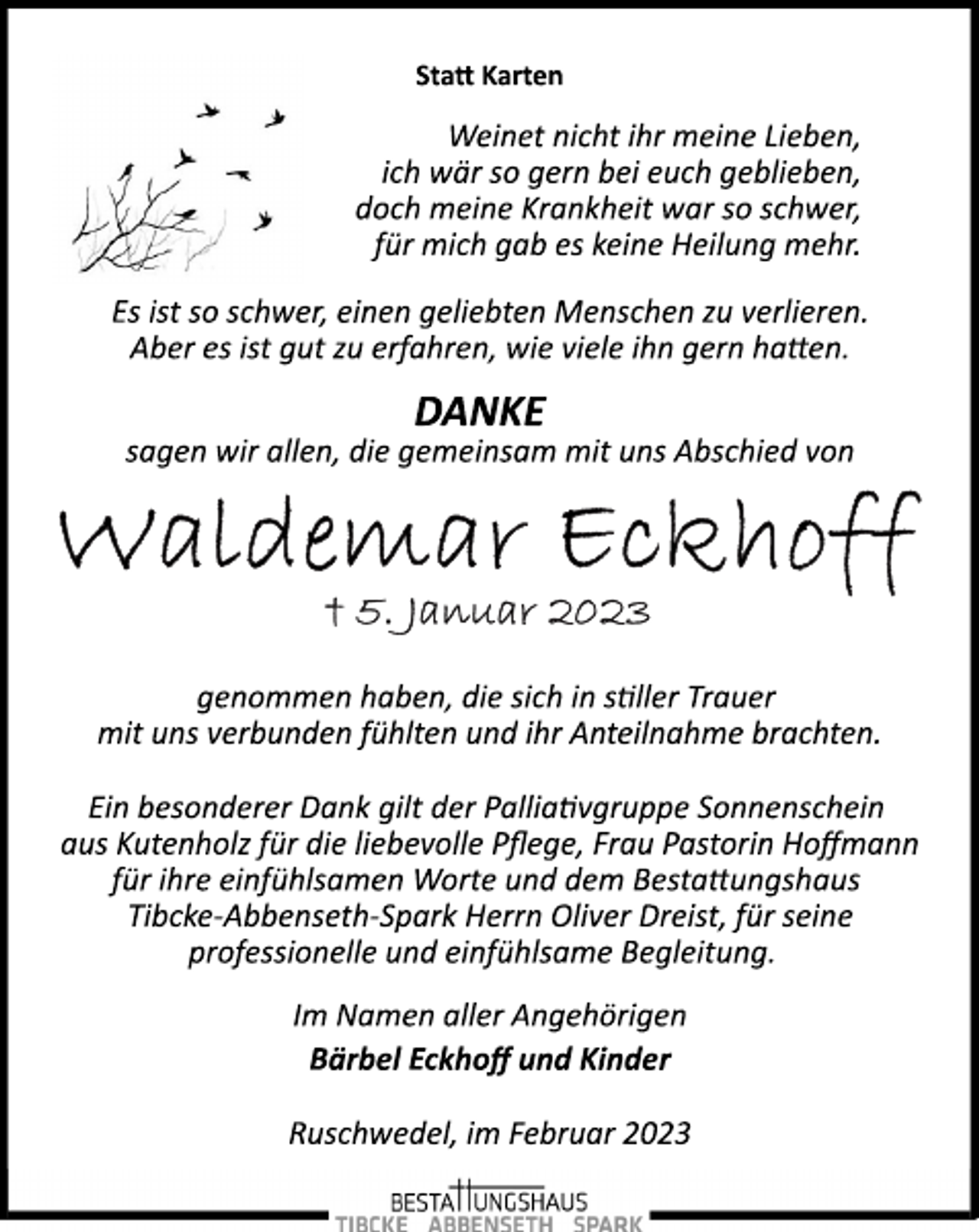 <p>Statt Karten<br />Weinet nicht ihr meine Lieben,<br />ich wär so gern bei euch geblieben,<br />doch meine Krankheit war so schwer,<br />für mich gab es keine Heilung mehr.<br />Es ist so schwer, einen geliebten Menschen zu verlieren.<br />Aber es ist gut zu erfahren, wie viele ihn gern hatten.<br />DANKE<br />sagen wir allen, die gemeinsam mit uns Abschied von<br />Waldemar Eckhoff<br />5.Januar 2023<br />genommen haben, die sich in stiller Trauer<br />mit uns verbunden fühlten und ihr Anteilnahme brachten.<br />Ein besonderer Dank gilt der Palliativgruppe Sonnenschein<br />aus Kutenholz für die liebevolle Pflege, Frau Pastorin Hoffmann<br />für ihre einfühlsamen Worte und dem Bestattungshaus<br />Tibcke­Abbenseth­Spark Herrn Oliver Dreist, für seine<br />professionelle und einfühlsame Begleitung.<br />Im Namen aller Angehörigen<br />Bärbel Eckhoff und Kinder<br />Ruschwedel, im Februar 2023</p>