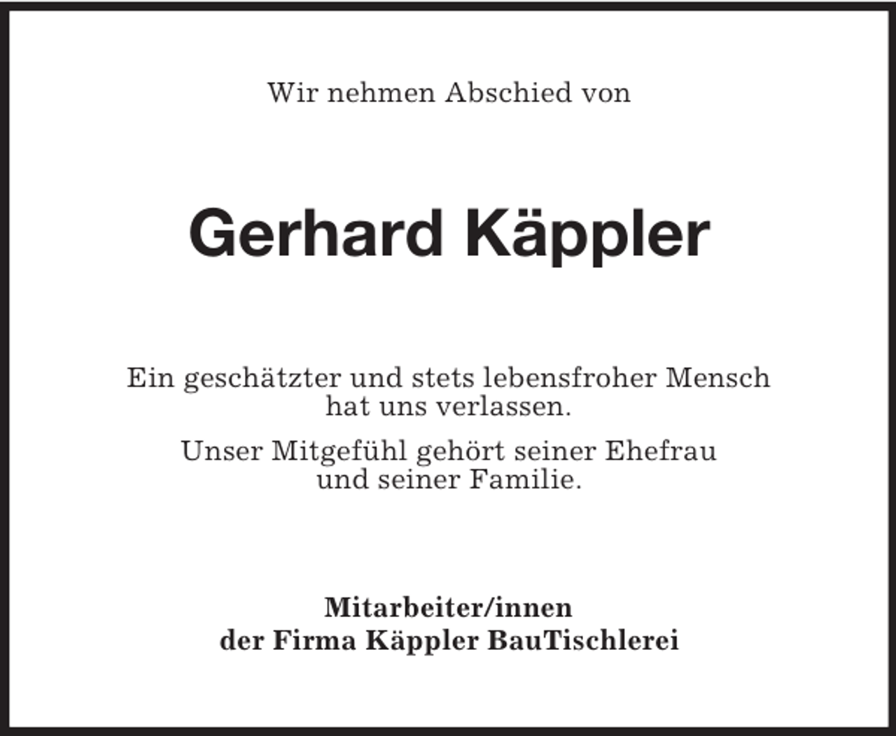 <p>Wir nehmen Abschied von</p><p>Gerhard Käppler<br />Ein geschätzter und stets lebensfroher Mensch<br />hat uns verlassen.<br />Unser Mitgefühl gehört seiner Ehefrau<br />und seiner Familie.</p><p>Mitarbeiter/innen<br />der Firma Käppler BauTischlerei</p>