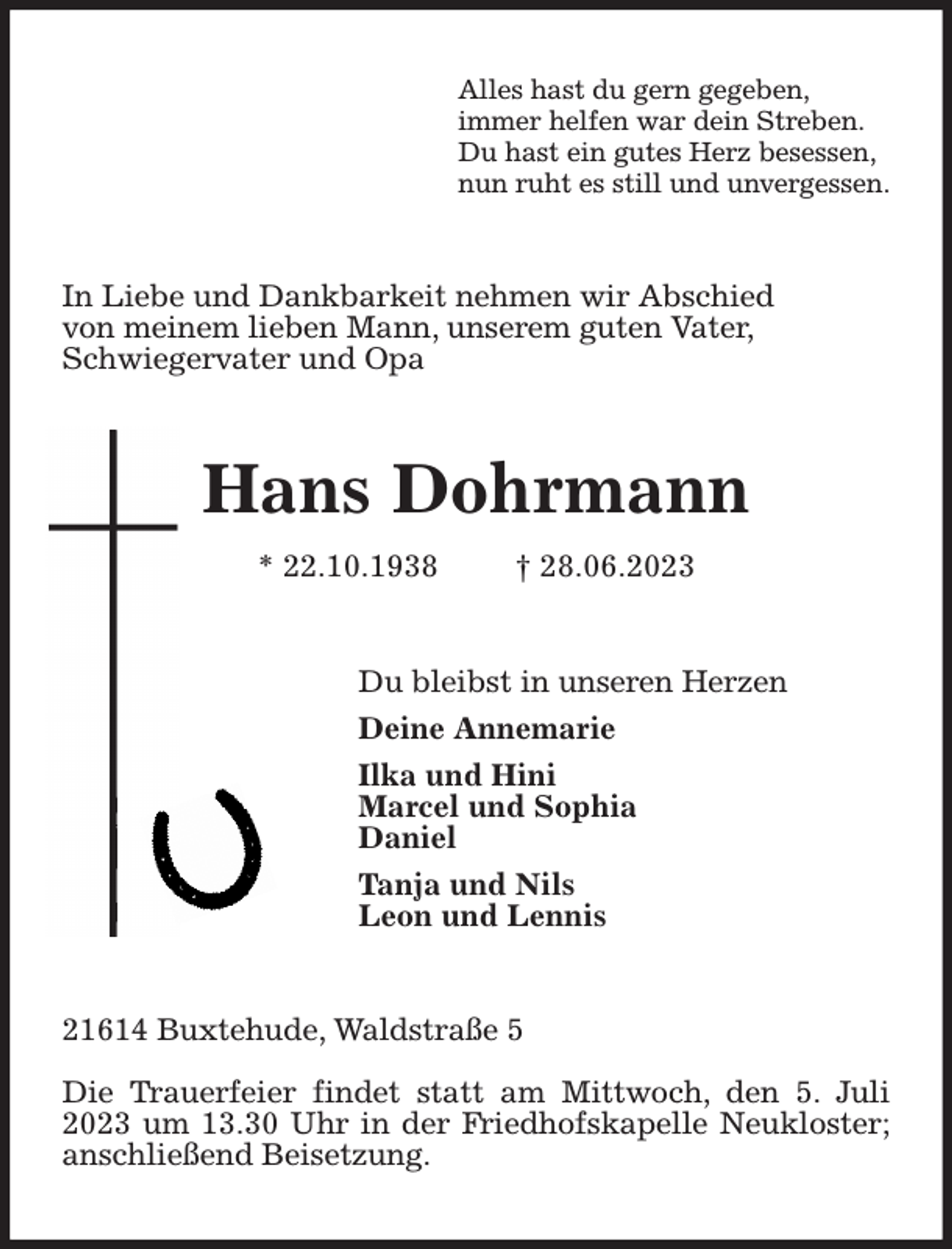 <p>Alles hast du gern gegeben,<br />immer helfen war dein Streben.<br />Du hast ein gutes Herz besessen,<br />nun ruht es still und unvergessen.<br />In Liebe und Dankbarkeit nehmen wir Abschied<br />von meinem lieben Mann, unserem guten Vater,<br />Schwiegervater und Opa<br />Hans Dohrmann<br />* 22.10.1938 † 28.06.2023<br />Du bleibst in unseren Herzen<br />Deine Annemarie<br />Ilka und Hini<br />Marcel und Sophia<br />Daniel<br />Tanja und Nils<br />Leon und Lennis<br />21614 Buxtehude, Waldstraße 5</p><p>Die Trauerfeier findet statt am Mittwoch, den 5. Juli 2023 um 13.30 Uhr in der Friedhofskapelle Neukloster; anschließend Beisetzung.</p>