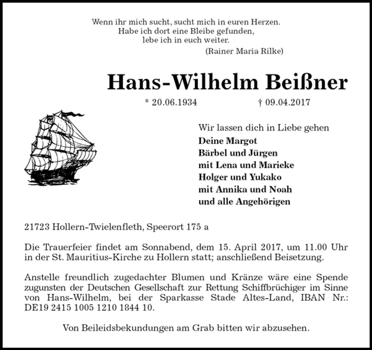 <p>Wenn ihr mich sucht, sucht mich in euren Herzen.<br />Habe ich dort eine Bleibe gefunden,<br />lebe ich in euch weiter.<br />(Rainer Maria Rilke)<br />Hans-Wilhelm Beißner<br />* 20.06.1934 † 09.04.2017<br />Wir lassen dich in Liebe gehen<br />Deine Margot<br />Bärbel und Jürgen<br />mit Lena und Marieke<br />Holger und Yukako<br />mit Annika und Noah<br />und alle Angehörigen<br />21723 Hollern-Twielenfleth, Speerort 175 a</p><p>Die Trauerfeier findet am Sonnabend, dem 15. April 2017, um 11.00 Uhr<br />in der St. Mauritius-Kirche zu Hollern statt; anschließend Beisetzung.</p><p>Anstelle freundlich zugedachter Blumen und Kränze wäre eine Spende<br />zugunsten der Deutschen Gesellschaft zur Rettung Schiffbrüchiger im Sinne<br />von Hans-Wilhelm, bei der Sparkasse Stade Altes-Land, IBAN Nr.:<br />DE19 2415 1005 1210 1844 10.</p><p>Von Beileidsbekundungen am Grab bitten wir abzusehen.</p>