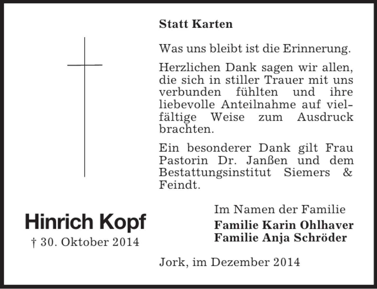 <p>Hinrich Kopf<br />† 30. Oktober 2014<br />Statt Karten<br />Was uns bleibt ist die Erinnerung.<br />Herzlichen Dank sagen wir allen,<br />die sich in stiller Trauer mit uns verbunden fühlten und ihre<br />liebevolle Anteilnahme auf vielfältige Weise zum Ausdruck brachten.<br />Ein besonderer Dank gilt Frau Pastorin Dr. Janßen und dem<br />Bestattungsinstitut Siemers</p>