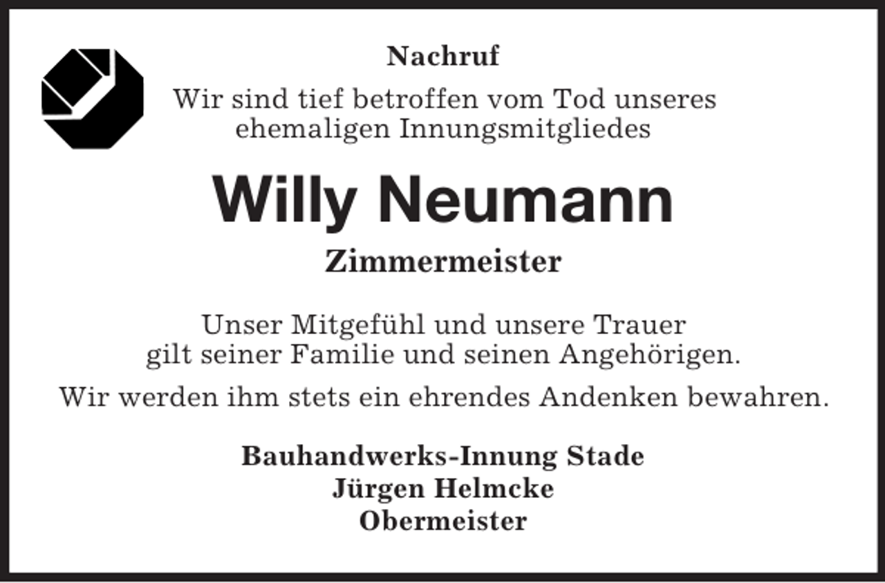 <p>Nachruf<br />Wir sind tief betroffen vom Tod unseres<br />ehemaligen Innungsmitgliedes<br />Willy Neumann<br />Zimmermeister<br />Unser Mitgefühl und unsere Trauer<br />gilt seiner Familie und seinen Angehörigen.<br />Wir werden ihm stets ein ehrendes Andenken bewahren.<br />Bauhandwerks-Innung Stade<br />Jürgen Helmcke<br />Obermeister</p>
