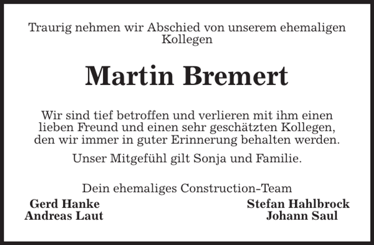 <p>Traurig nehmen wir Abschied von unserem ehemaligen Kollegen<br />Martin Bremert<br />Wir sind tief betroffen und verlieren mit ihm einen<br />lieben Freund und einen sehr geschätzten Kollegen,<br />den wir immer in guter Erinnerung behalten werden.<br />Unser Mitgefühl gilt Sonja und Familie.<br />Dein ehemaliges Construction-Team<br />Gerd Hanke Stefan Hahlbrock<br />Andreas Laut Johann Saul</p>