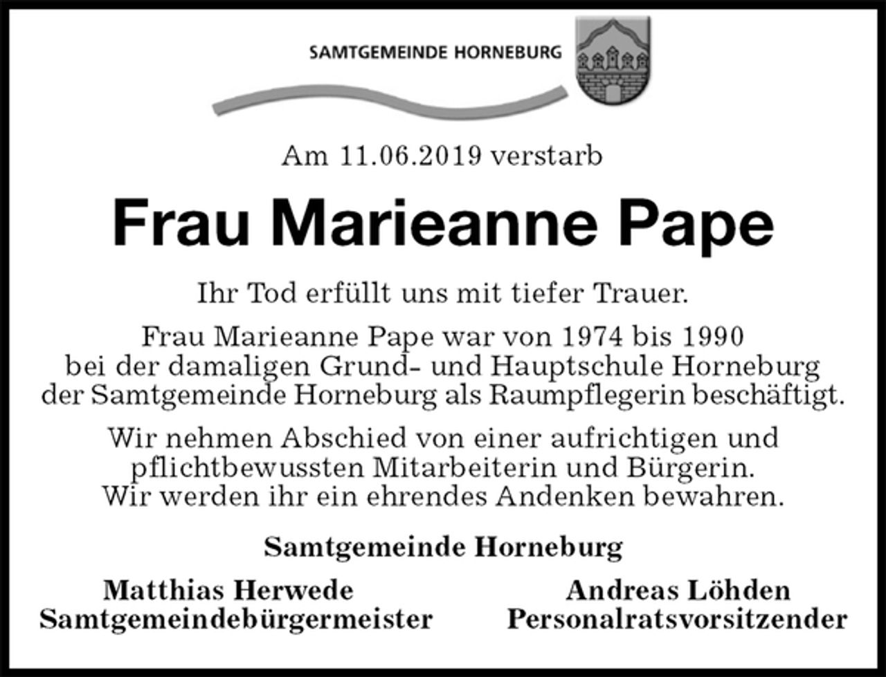 <p>Am 11.06.2019 verstarb<br />Frau Marieanne Pape<br />Ihr Tod erfüllt uns mit tiefer Trauer.<br />Frau Marieanne Pape war von 1974 bis 1990<br />bei der damaligen Grund- und Hauptschule Horneburg<br />der Samtgemeinde Horneburg als Raumpflegerin beschäftigt.<br />Wir nehmen Abschied von einer aufrichtigen und<br />pflichtbewussten Mitarbeiterin und Bürgerin.<br />Wir werden ihr ein ehrendes Andenken bewahren.<br />Samtgemeinde Horneburg<br />Matthias Herwede Andreas Löhden<br />Samtgemeindebürgermeister Personalratsvorsitzender</p>