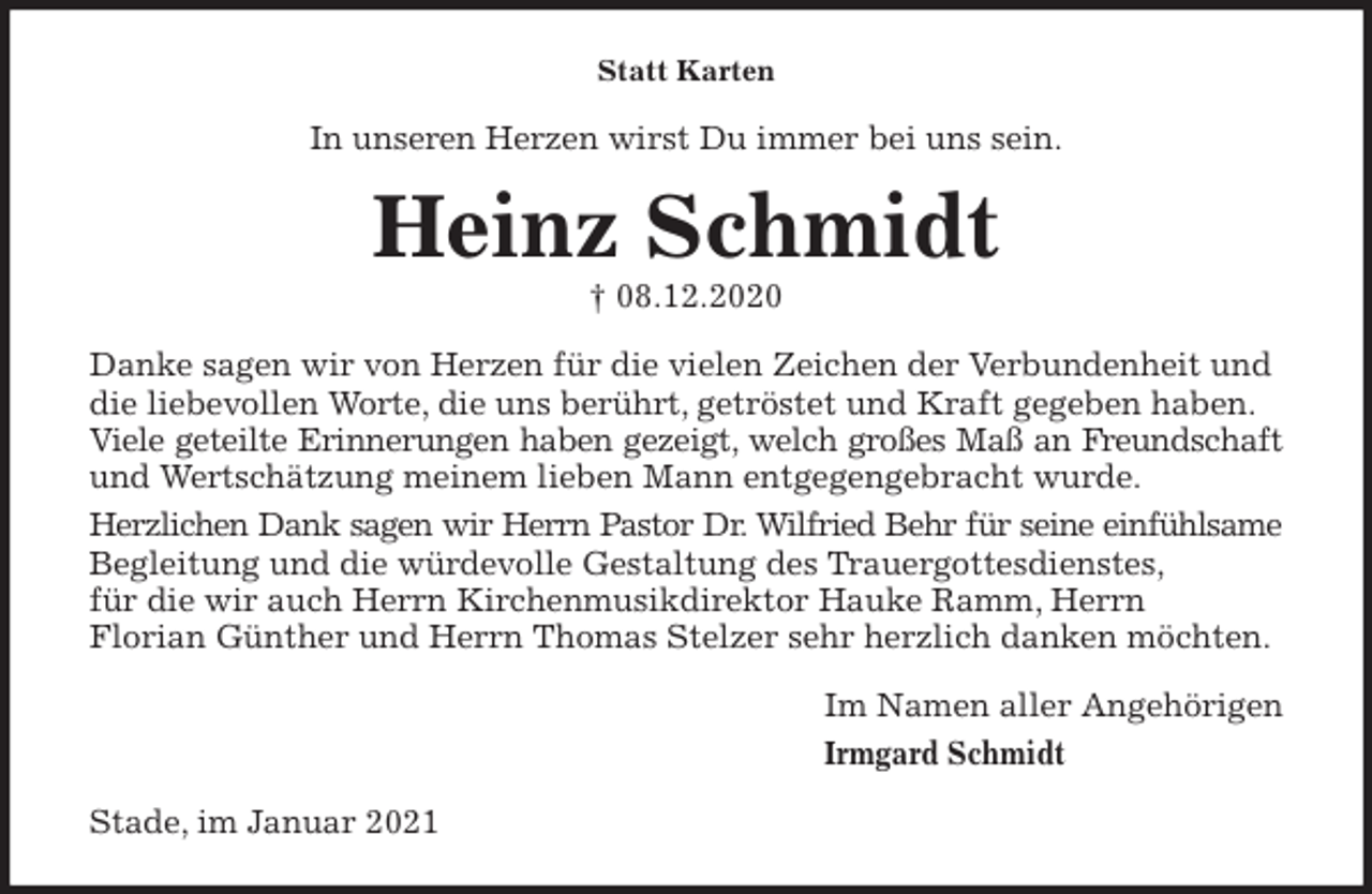<p>Statt Karten<br />In unseren Herzen wirst Du immer bei uns sein.<br />Heinz Schmidt<br />† 08.12.2020<br />Danke sagen wir von Herzen für die vielen Zeichen der Verbundenheit und die liebevollen Worte, die uns berührt, getröstet und Kraft gegeben haben.<br />Viele geteilte Erinnerungen haben gezeigt, welch großes Maß an Freundschaft<br />und Wertschätzung meinem lieben Mann entgegengebracht wurde.<br />Herzlichen Dank sagen wir Herrn Pastor Dr. Wilfried Behr für seine einfühlsame<br />Begleitung und die würdevolle Gestaltung des Trauergottesdienstes,<br />für die wir auch Herrn Kirchenmusikdirektor Hauke Ramm, Herrn<br />Florian Günther und Herrn Thomas Stelzer sehr herzlich danken möchten.<br />Im Namen aller Angehörigen<br />Irmgard Schmidt<br />Stade, im Januar 2021</p>