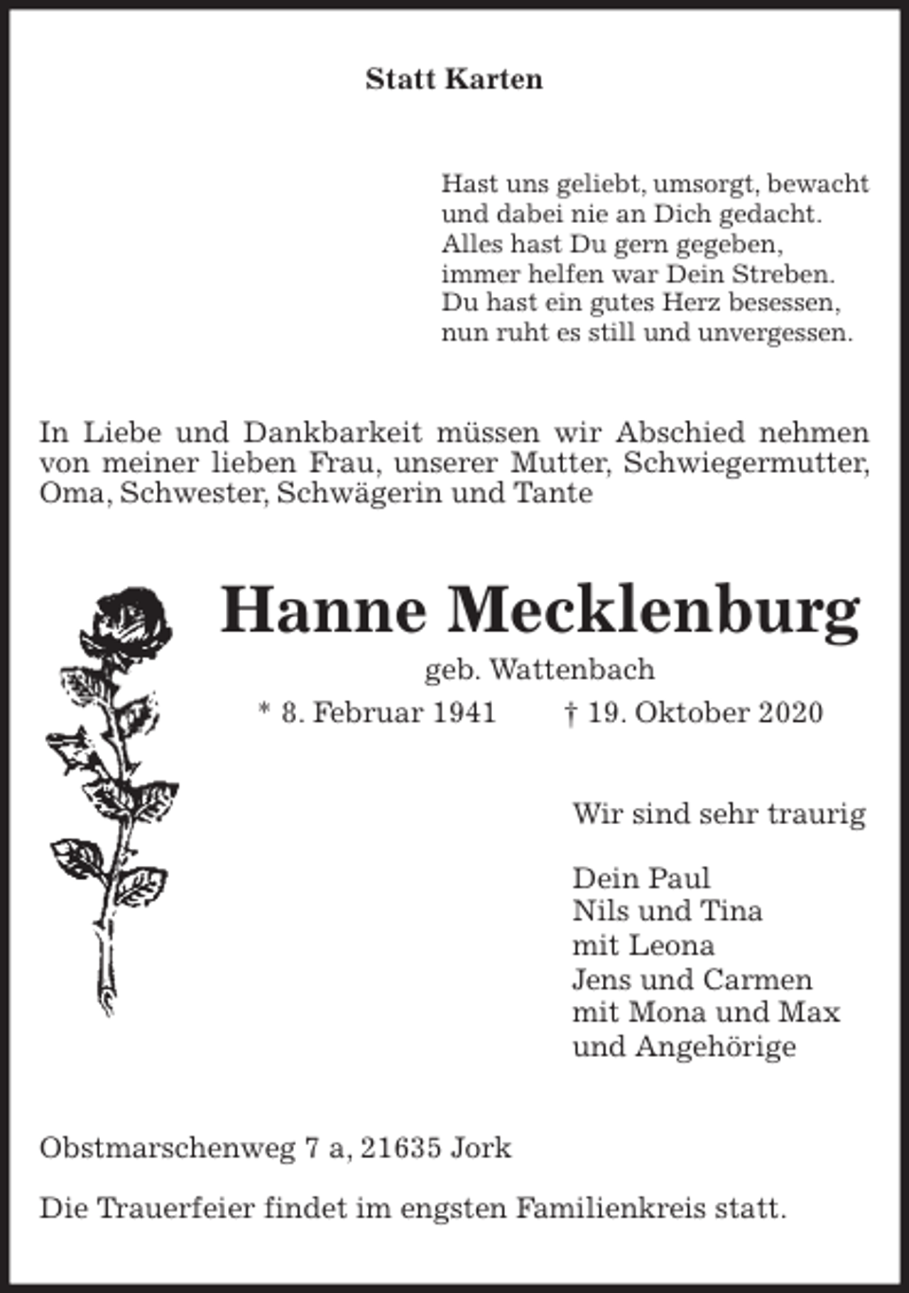 <p>Statt Karten<br />Hast uns geliebt, umsorgt, bewacht<br />und dabei nie an Dich gedacht.<br />Alles hast Du gern gegeben,<br />immer helfen war Dein Streben.<br />Du hast ein gutes Herz besessen,<br />nun ruht es still und unvergessen.<br />In Liebe und Dankbarkeit müssen wir Abschied nehmen von meiner lieben Frau, unserer Mutter, Schwiegermutter, Oma, Schwester, Schwägerin und Tante<br />Hanne Mecklenburg<br />geb. Wattenbach<br />* 8. Februar 1941 † 19. Oktober 2020<br />Wir sind sehr traurig</p>
<p>Dein Paul<br />Nils und Tina<br />mit Leona<br />Jens und Carmen<br />mit Mona und Max<br />und Angehörige<br />Obstmarschenweg 7 a, 21635 Jork</p>
<p>Die Trauerfeier findet im engsten Familienkreis statt.</p>