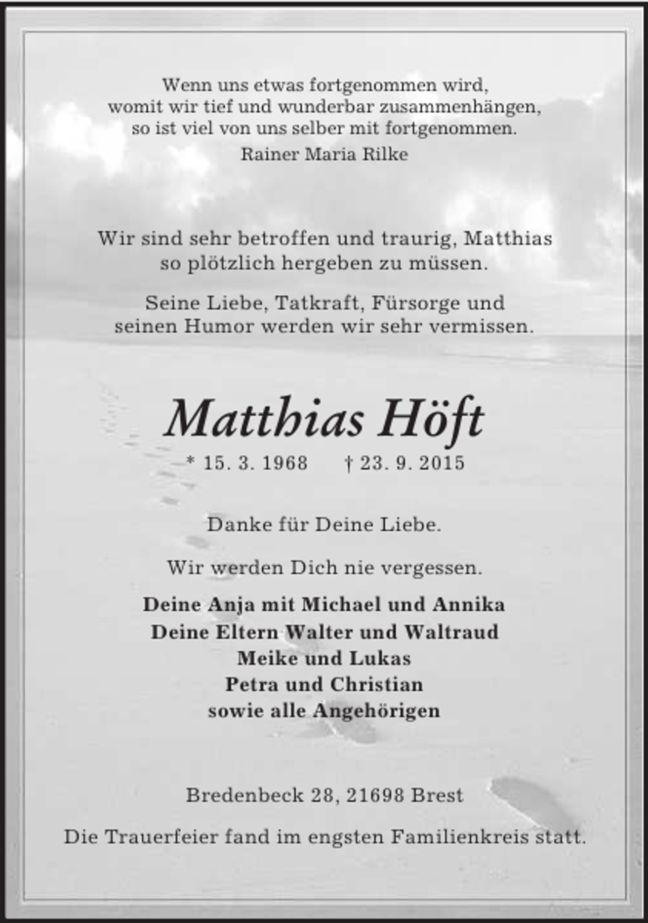 <p>Wenn uns etwas fortgenommen wird,<br />womit wir tief und wunderbar zusammenhängen,<br />so ist viel von uns selber mit fortgenommen.<br />Rainer Maria Rilke<br />Wir sind sehr betroffen und traurig, Matthias<br />so plötzlich hergeben zu müssen.<br />Seine Liebe, Tatkraft, Fürsorge und<br />seinen Humor werden wir sehr vermissen.<br />Matthias Höft<br />* 15. 3. 1968 † 23. 9. 2015<br />Danke für Deine Liebe.</p>
<p>Wir werden Dich nie vergessen.<br />Deine Anja mit Michael und Annika<br />Deine Eltern Walter und Waltraud<br />Meike und Lukas<br />Petra und Christian<br />sowie alle Angehörigen<br />Bredenbeck 28, 21698 Brest</p>
<p>Die Trauerfeier fand im engsten Familienkreis statt.</p>