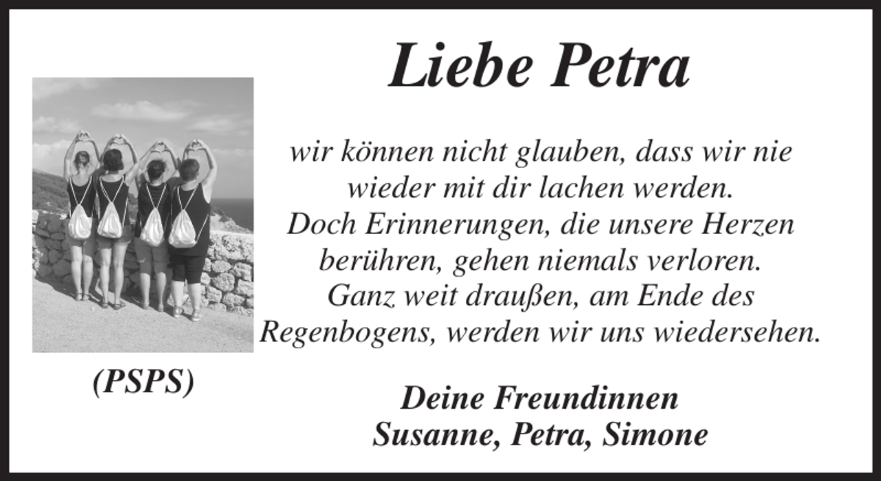 <p>Liebe Petra<br />wir können nicht glauben, dass wir nie<br />wieder mit dir lachen werden.<br />Doch Erinnerungen, die unsere Herzen<br />berühren, gehen niemals verloren.<br />Ganz weit draußen, am Ende des<br />Regenbogens, werden wir uns wiedersehen.<br />Deine Freundinnen<br />Susanne, Petra, Simone<br />(PSPS)</p>