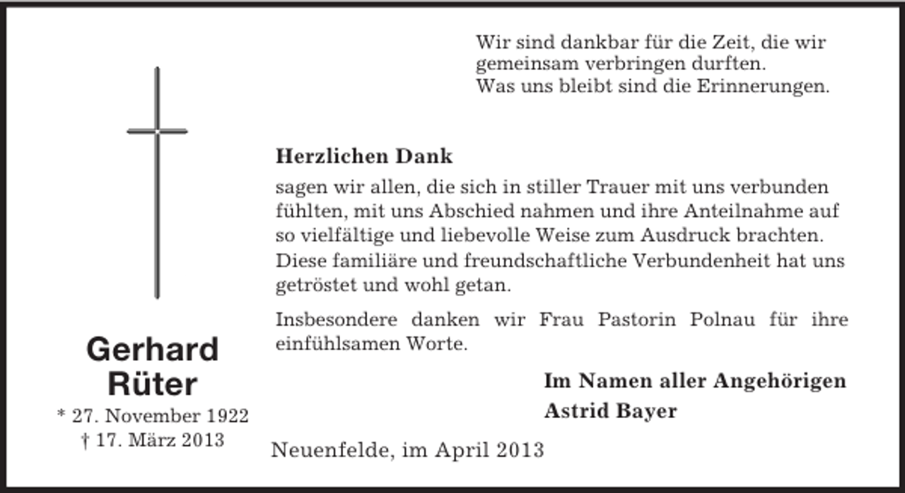 <p>Wir sind dankbar für die Zeit, die wir<br />gemeinsam verbringen durften.<br />Was uns bleibt sind die Erinnerungen.</p><p>Herzlichen Dank<br />sagen wir allen, die sich in stiller Trauer mit uns verbunden<br />fühlten, mit uns Abschied nahmen und ihre Anteilnahme auf<br />so vielfältige und liebevolle Weise zum Ausdruck brachten.<br />Diese familiäre und freundschaftliche Verbundenheit hat uns<br />getröstet und wohl getan.</p><p>Gerhard<br />Rüter<br />* 27. November 1922<br />† 17. März 2013</p><p>Insbesondere danken wir Frau Pastorin Polnau für ihre<br />einfühlsamen Worte.</p><p>Im Namen aller Angehörigen<br />Astrid Bayer<br />Neuenfelde, im April 2013</p>