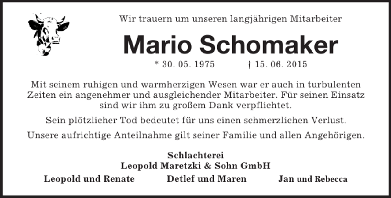 <p>Wir trauern um unseren langjährigen Mitarbeiter<br />Mario Schomaker<br />* 30. 05. 1975 † 15. 06. 2015<br />Mit seinem ruhigen und warmherzigen Wesen war er auch in turbulenten<br />Zeiten ein angenehmer und ausgleichender Mitarbeiter. Für seinen Einsatz sind wir ihm zu großem Dank verpflichtet.<br />Sein plötzlicher Tod bedeutet für uns einen schmerzlichen Verlust.<br />Unsere aufrichtige Anteilnahme gilt seiner Familie und allen Angehörigen.<br />Schlachterei<br />Leopold Maretzki</p>