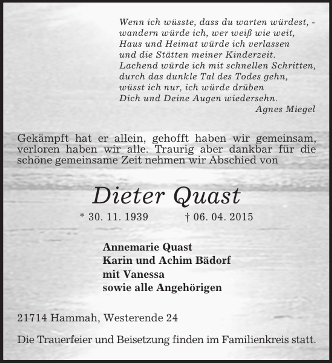 <p>Wenn ich wüsste, dass du warten würdest, -<br />wandern würde ich, wer weiß wie weit,<br />Haus und Heimat würde ich verlassen<br />und die Stätten meiner Kinderzeit.<br />Lachend würde ich mit schnellen Schritten,<br />durch das dunkle Tal des Todes gehn,<br />wüsst ich nur, ich würde drüben<br />Dich und Deine Augen wiedersehn.<br />Agnes Miegel<br />Gekämpft hat er allein, gehofft haben wir gemeinsam, verloren haben wir alle. Traurig aber dankbar für die schöne gemeinsame Zeit nehmen wir Abschied von<br />Dieter Quast<br />* 30. 11. 1939 † 06. 04. 2015<br />Annemarie Quast<br />Karin und Achim Bädorf<br />mit Vanessa<br />sowie alle Angehörigen<br />21714 Hammah, Westerende 24</p><p>Die Trauerfeier und Beisetzung finden im Familienkreis statt.</p>