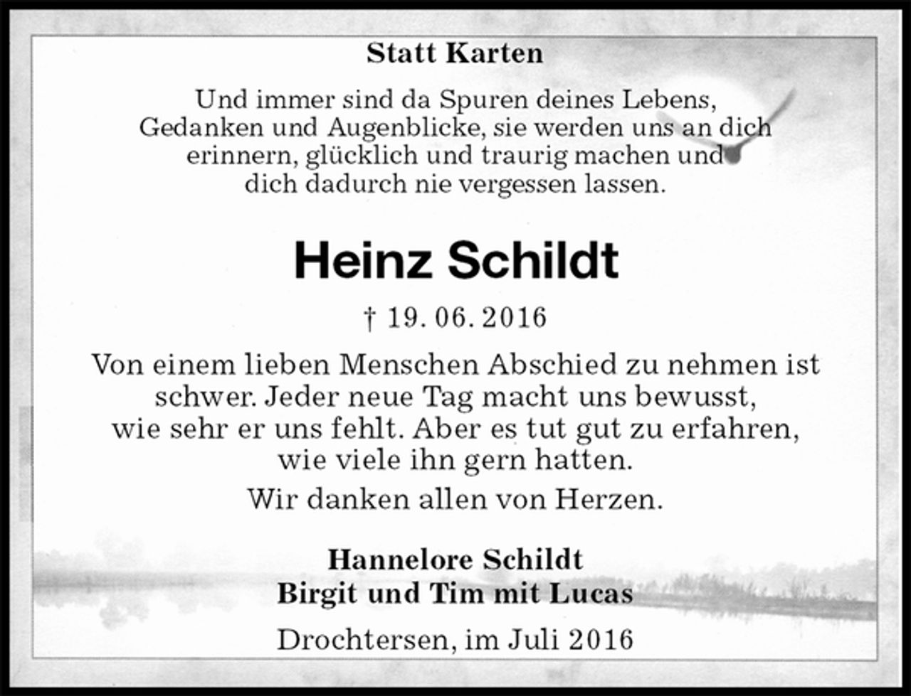 <p>Statt Karten<br />Und immer sind da Spuren deines Lebens,<br />Gedanken und Augenblicke, sie werden uns an dich<br />erinnern, glücklich und traurig machen und<br />dich dadurch nie vergessen lassen.<br />Heinz Schildt<br />† 19. 06. 2016<br />Von einem lieben Menschen Abschied zu nehmen ist schwer. Jeder neue Tag macht uns bewusst,<br />wie sehr er uns fehlt. Aber es tut gut zu erfahren,<br />wie viele ihn gern hatten.<br />Wir danken allen von Herzen.<br />Hannelore Schildt<br />Birgit und Tim mit Lucas<br />Drochtersen, im Juli 2016</p>