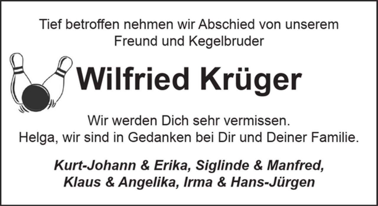 <p>Tief betroffen nehmen wir Abschied von unserem<br />Freund und Kegelbruder<br />Wilfried Krüger<br />Wir werden Dich sehr vermissen.<br />Helga, wir sind in Gedanken bei Dir und Deiner Familie.<br />Kurt-Johann &amp; Erika, Siglinde &amp; Manfred,<br />Klaus &amp; Angelika, Irma &amp; Hans-Jürgen</p>