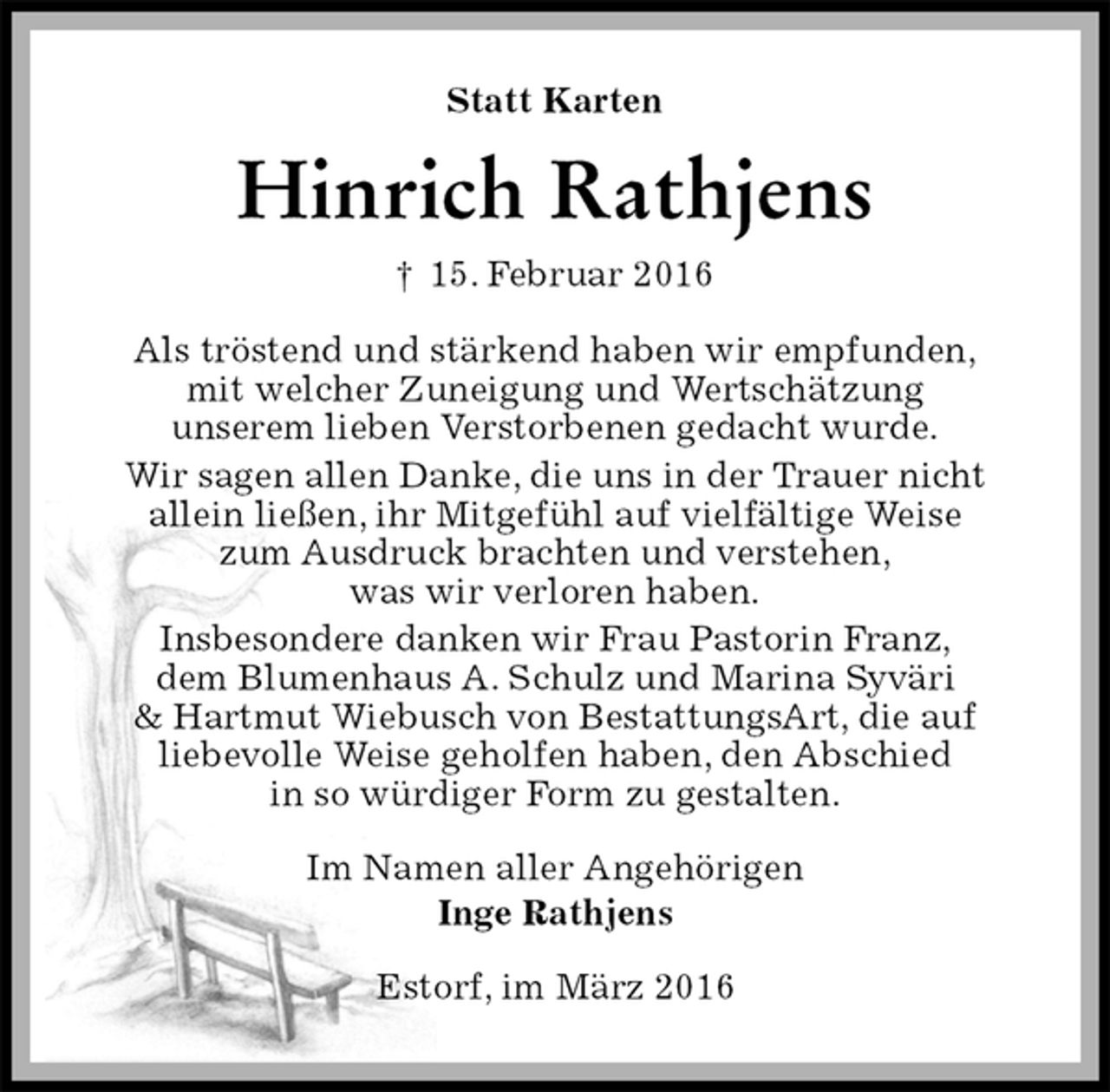 <p>Statt Karten<br />Hinrich Rathjens<br />† 15. Februar 2016<br />Als tröstend und stärkend haben wir empfunden,<br />mit welcher Zuneigung und Wertschätzung<br />unserem lieben Verstorbenen gedacht wurde.<br />Wir sagen allen Danke, die uns in der Trauer nicht<br />allein ließen, ihr Mitgefühl auf vielfältige Weise<br />zum Ausdruck brachten und verstehen,<br />was wir verloren haben.<br />Insbesondere danken wir Frau Pastorin Franz,<br />dem Blumenhaus A. Schulz und Marina Syväri<br />&amp; Hartmut Wiebusch von BestattungsArt, die auf<br />liebevolle Weise geholfen haben, den Abschied<br />in so würdiger Form zu gestalten.<br />Im Namen aller Angehörigen<br />Inge Rathjens<br />Estorf, im März 2016</p>