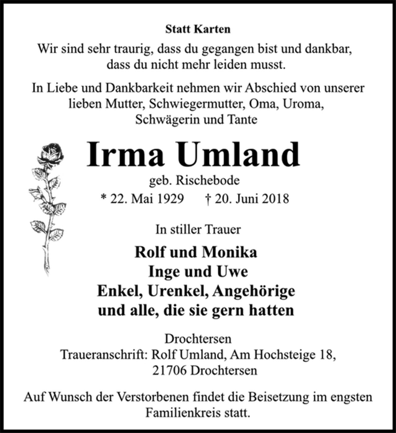 <p>Statt Karten<br />Wir sind sehr traurig, dass du gegangen bist und dankbar,<br />dass du nicht mehr leiden musst.<br />In Liebe und Dankbarkeit nehmen wir Abschied von unserer<br />lieben Mutter, Schwiegermutter, Oma, Uroma,<br />Schwägerin und Tante<br />Irma Umland<br />geb. Rischebode<br />* 22. Mai 1929 † 20. Juni 2018<br />In stiller Trauer<br />Rolf und Monika<br />Inge und Uwe<br />Enkel, Urenkel, Angehörige<br />und alle, die sie gern hatten<br />Drochtersen<br />Traueranschrift: Rolf Umland, Am Hochsteige 18,<br />21706 Drochtersen<br />Auf Wunsch der Verstorbenen findet die Beisetzung im engsten<br />Familienkreis statt.</p>