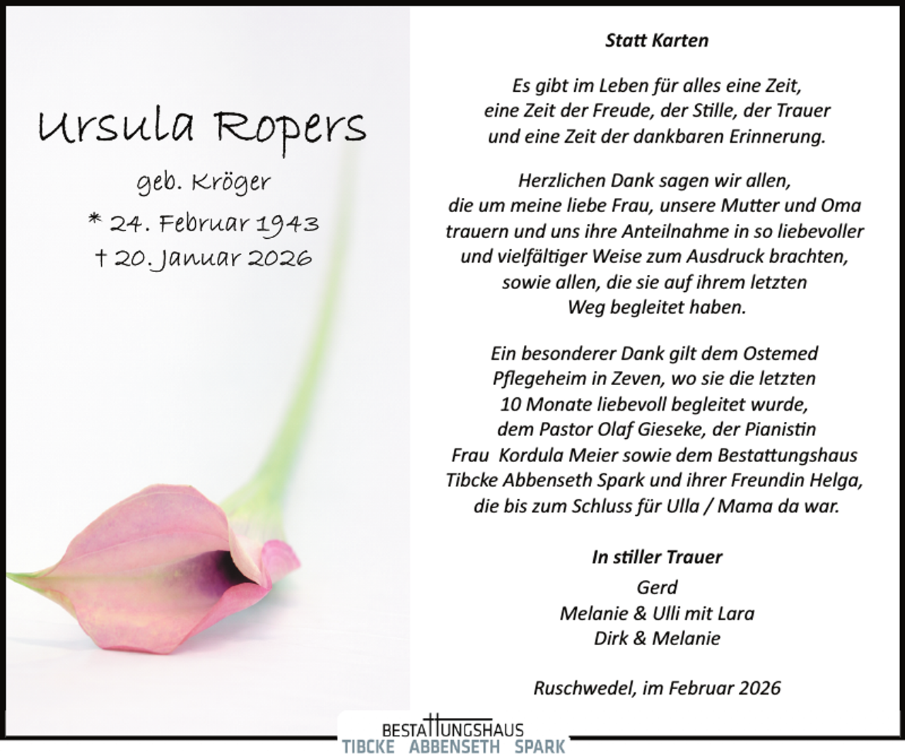 <p>Sta� Karten<br />Es gibt im Leben für alles eine Zeit,<br />eine Zeit der Freude, der S�lle, der Trauer<br />und eine Zeit der dankbaren Erinnerung.<br />Herzlichen Dank sagen wir allen,<br />die um meine liebe Frau, unsere Mu er und Oma<br />trauern und uns ihre Anteilnahme in so liebevoller<br />und vielfäl�ger Weise zum Ausdruck brachten,<br />sowie allen, die sie auf ihrem letzten<br />Weg begleitet haben.<br />Ein besonderer Dank gilt dem Ostemed<br />Pﬂegeheim in Zeven, wo sie die letzten<br />10 Monate liebevoll begleitet wurde,<br />dem Pastor Olaf Gieseke, der Pianis�n<br />Frau Kordula Meier sowie dem Besta ungshaus<br />Tibcke Abbenseth Spark und ihrer Freundin Helga,<br />die bis zum Schluss für Ulla / Mama da war.<br />In s ller Trauer<br />Gerd<br />Melanie &amp; Ulli mit Lara<br />Dirk &amp; Melanie<br />Ruschwedel, im Februar 2026</p>
