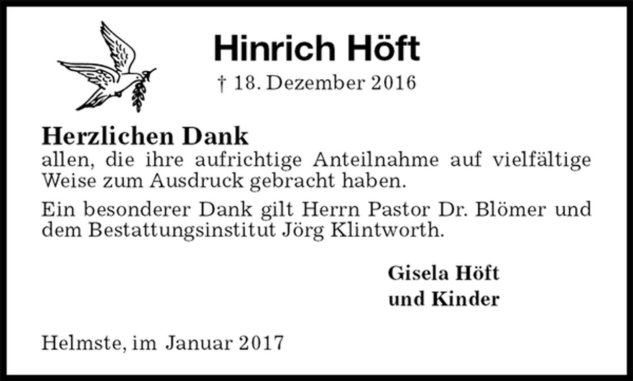 <p>Hinrich Höft<br />† 18. Dezember 2016<br />Herzlichen Dank<br />allen, die ihre aufrichtige Anteilnahme auf vielfältige Weise zum Ausdruck gebracht haben.<br />Ein besonderer Dank gilt Herrn Pastor Dr. Blömer und dem Bestattungsinstitut Jörg Klintworth.<br />Gisela Höft<br />und Kinder<br />Helmste, im Januar 2017</p>