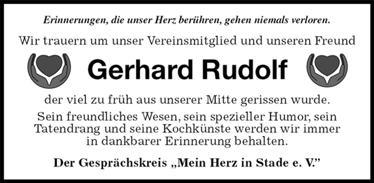 <p>Erinnerungen, die unser Herz berühren, gehen niemals verloren.<br />Wir trauern um unser Vereinsmitglied und unseren Freund<br />Gerhard Rudolf<br />der viel zu früh aus unserer Mitte gerissen wurde.<br />Sein freundliches Wesen, sein spezieller Humor, sein<br />Tatendrang und seine Kochkünste werden wir immer<br />in dankbarer Erinnerung behalten.<br />Der Gesprächskreis „Mein Herz in Stade e. V.”</p>