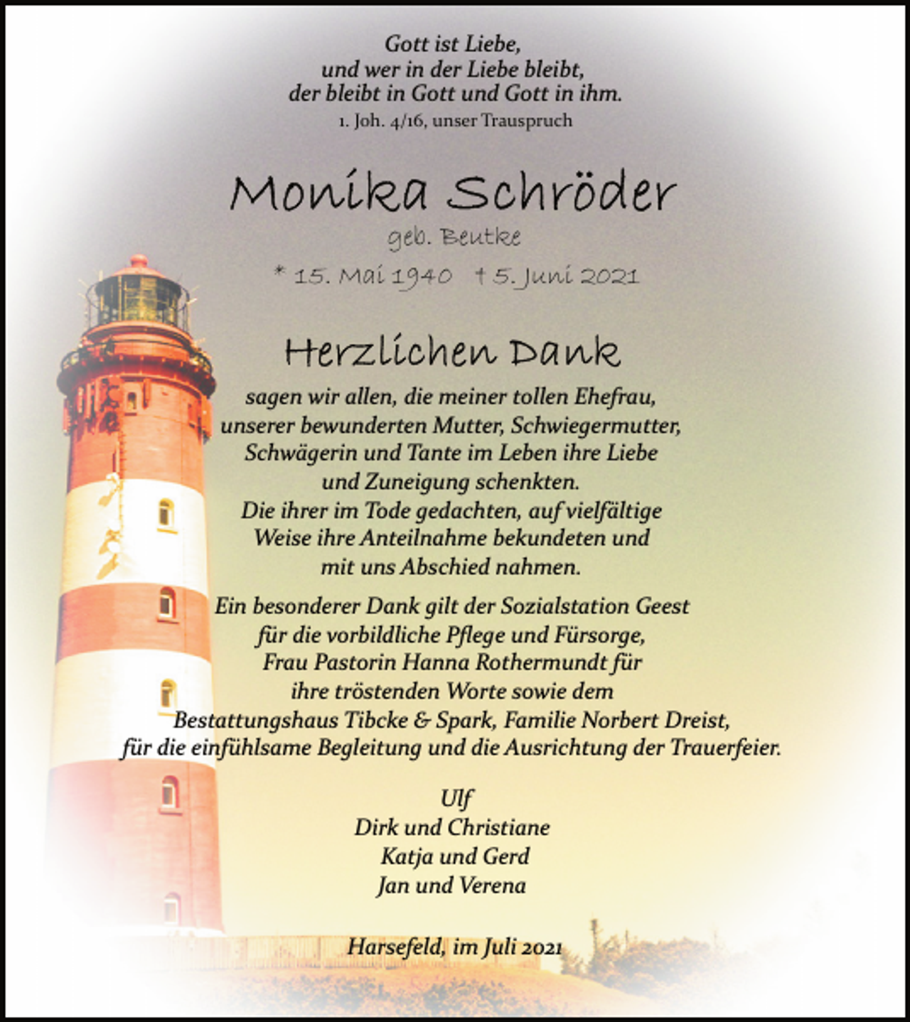 <p>Gott ist Liebe,<br />und wer in der Liebe bleibt,<br />der bleibt in Gott und Gott in ihm.<br />1. Joh. 4/16, unser Trauspruch<br />Monika Schröder<br />geb. Beutke<br />* 15. Mai 1940 + 5. Juni 2021<br />Herzlichen Dank<br />sagen wir allen, die meiner tollen Ehefrau,<br />unserer bewunderten Mutter, Schwiegermutter,<br />Schwägerin und Tante im Leben ihre Liebe<br />und Zuneigung schenkten.<br />Die ihrer im Tode gedachten, auf vielfältige<br />Weise ihre Anteilnahme bekundeten und<br />mit uns Abschied nahmen.<br />Ein besonderer Dank gilt der Sozialstation Geest<br />für die vorbildliche Pflege und Fürsorge,<br />Frau Pastorin Hanna Rothermundt für<br />ihre tröstenden Worte sowie dem<br />Bestattungshaus Tibcke &amp; Spark, Familie Norbert Dreist,<br />für die einfühlsame Begleitung und die Ausrichtung der Trauerfeier.<br />Ulf<br />Dirk und Christiane<br />Katja und Gerd<br />Jan und Verena<br />Harsefeld, im Juli 2021</p>
