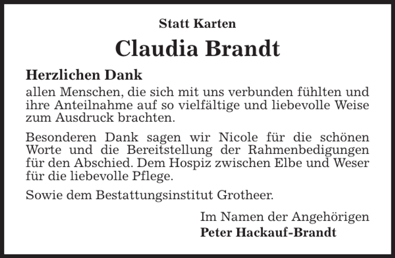 <p>Statt Karten<br />Claudia Brandt<br />Herzlichen Dank<br />allen Menschen, die sich mit uns verbunden fühlten und ihre Anteilnahme auf so vielfältige und liebevolle Weise zum Ausdruck brachten.<br />Besonderen Dank sagen wir Nicole für die schönen Worte und die Bereitstellung der Rahmenbedigungen für den Abschied. Dem Hospiz zwischen Elbe und Weser für die liebevolle Pflege.<br />Sowie dem Bestattungsinstitut Grotheer.<br />Im Namen der Angehörigen<br />Peter Hackauf-Brandt</p>