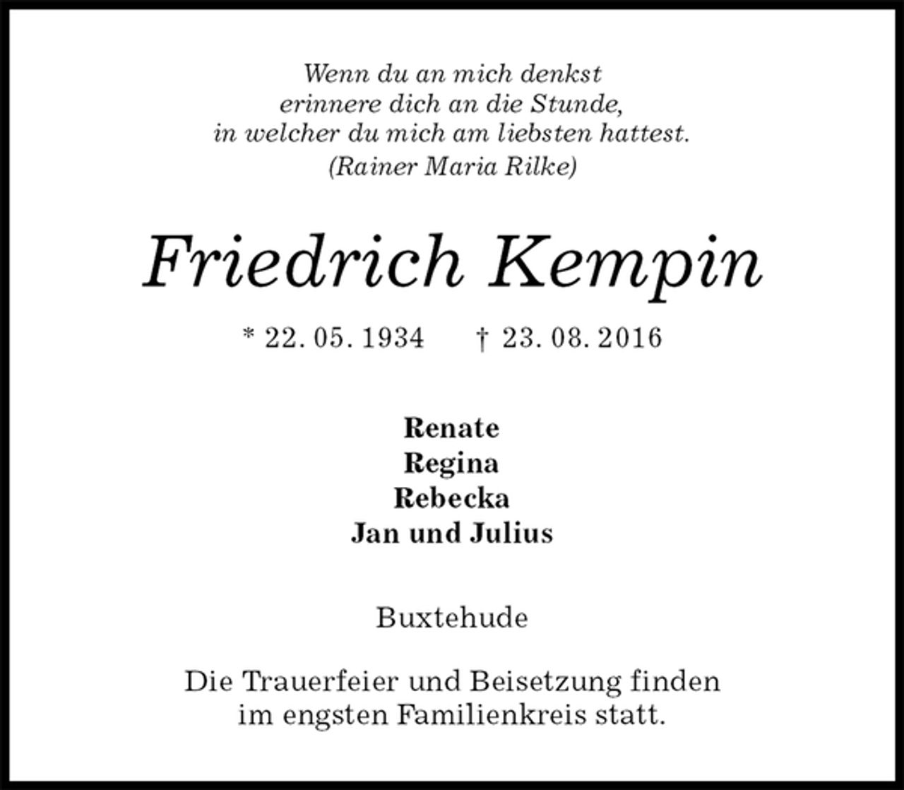 <p>Wenn du an mich denkst<br />erinnere dich an die Stunde,<br />in welcher du mich am liebsten hattest.<br />(Rainer Maria Rilke)<br />Friedrich Kempin<br />* 22. 05. 1934 † 23. 08. 2016<br />Renate<br />Regina<br />Rebecka<br />Jan und Julius<br />Buxtehude</p><p>Die Trauerfeier und Beisetzung finden<br />im engsten Familienkreis statt.</p>