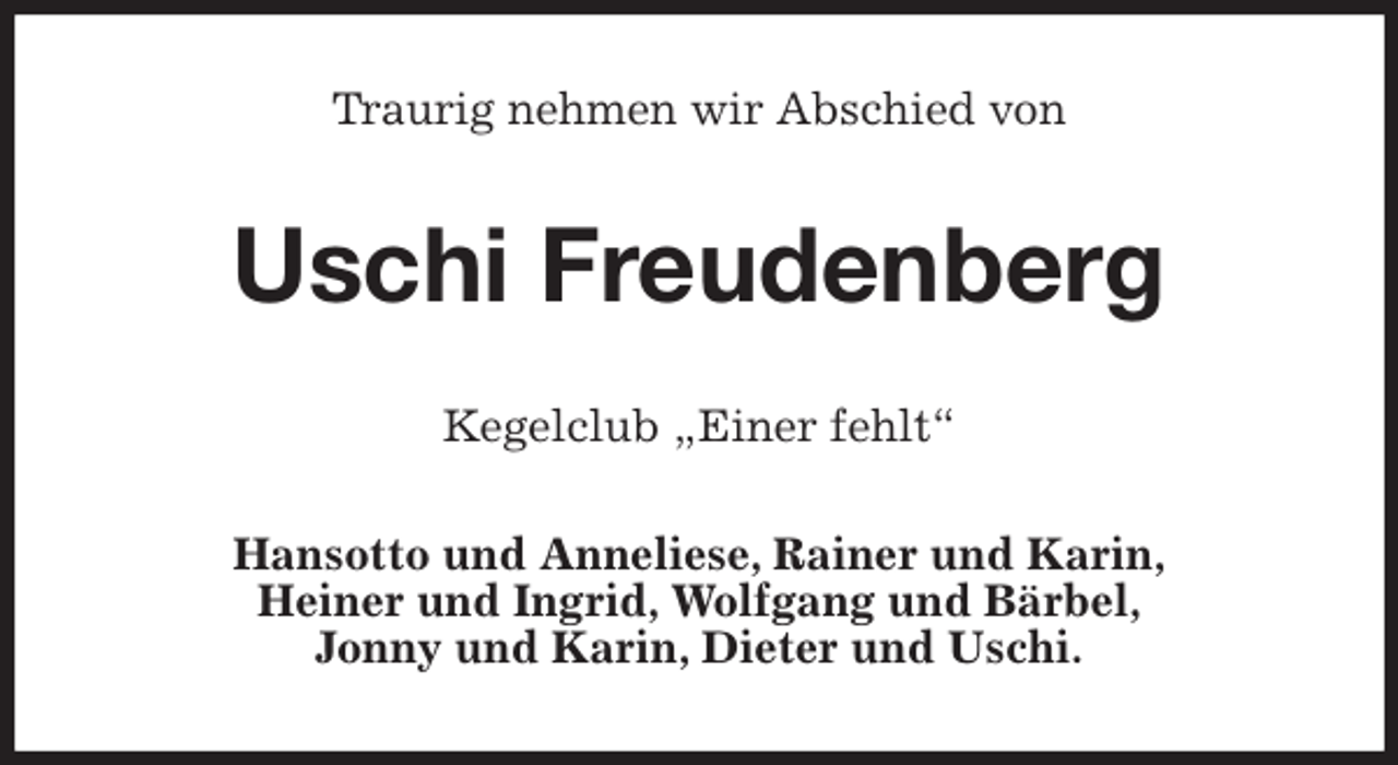 <p>Traurig nehmen wir Abschied von<br />Uschi Freudenberg<br />Kegelclub „Einer fehlt“<br />Hansotto und Anneliese, Rainer und Karin,<br />Heiner und Ingrid, Wolfgang und Bärbel,<br />Jonny und Karin, Dieter und Uschi.</p>