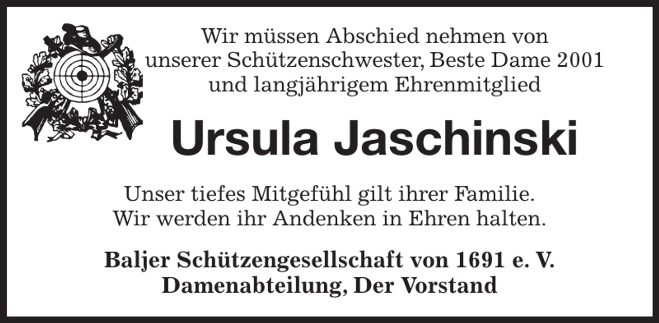 <p>Wir müssen Abschied nehmen von<br />unserer Schützenschwester, Beste Dame 2001<br />und langjährigem Ehrenmitglied<br />Ursula Jaschinski<br />Unser tiefes Mitgefühl gilt ihrer Familie.<br />Wir werden ihr Andenken in Ehren halten.<br />Baljer Schützengesellschaft von 1691 e. V.<br />Damenabteilung, Der Vorstand</p>