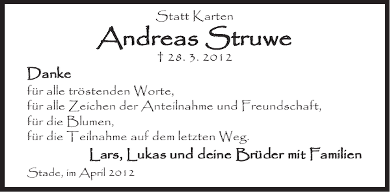 <p>Statt Karten</p><p>Andreas Struwe<br />† 28. 3. 2012</p><p>Danke</p><p>für alle tröstenden Worte,<br />für alle Zeichen der Anteilnahme und Freundschaft,<br />für die Blumen,<br />für die Teilnahme auf dem letzten Weg.</p><p>Lars, Lukas und deine Brüder mit Familien</p><p>Stade, im April 2012</p>