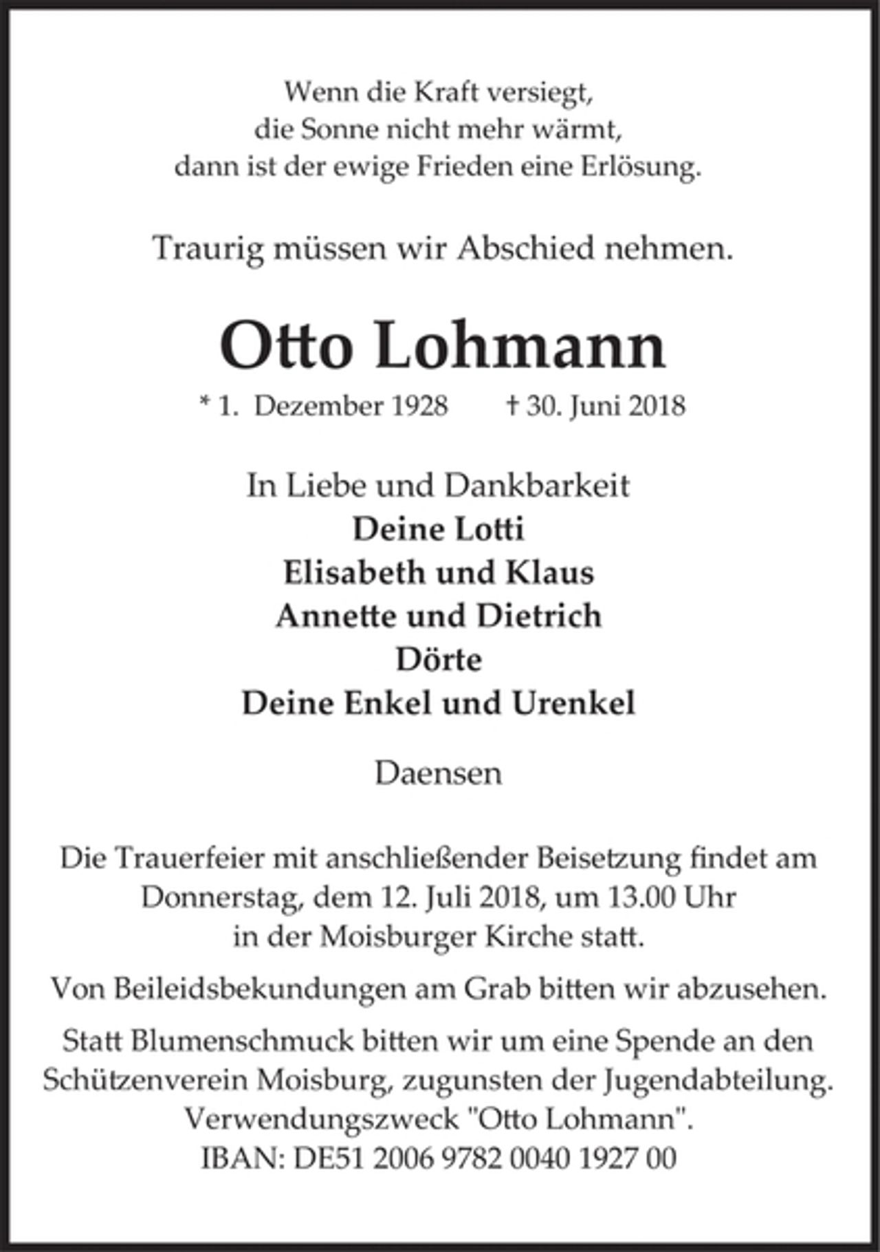 <p>Wenn die Kraft versiegt,</p><p>die Sonne nicht mehr wärmt,</p><p>dann ist der ewige Frieden eine Erlösung.</p><p>Traurig müssen wir Abschied nehmen.</p><p>Otto Lohmann</p><p>* 1. Dezember 1928 † 30. Juni 2018</p><p>In Liebe und Dankbarkeit</p><p>Deine Lotti</p><p>Elisabeth und Klaus</p><p>Annette und Dietrich</p><p>Dörte</p><p>Deine Enkel und Urenkel</p><p>Daensen</p><p>Die Trauerfeier mit anschließender Beisetzung findet am<br />Donnerstag, dem 12. Juli 2018, um 13.00 Uhr<br />in der Moisburger Kirche statt.</p>