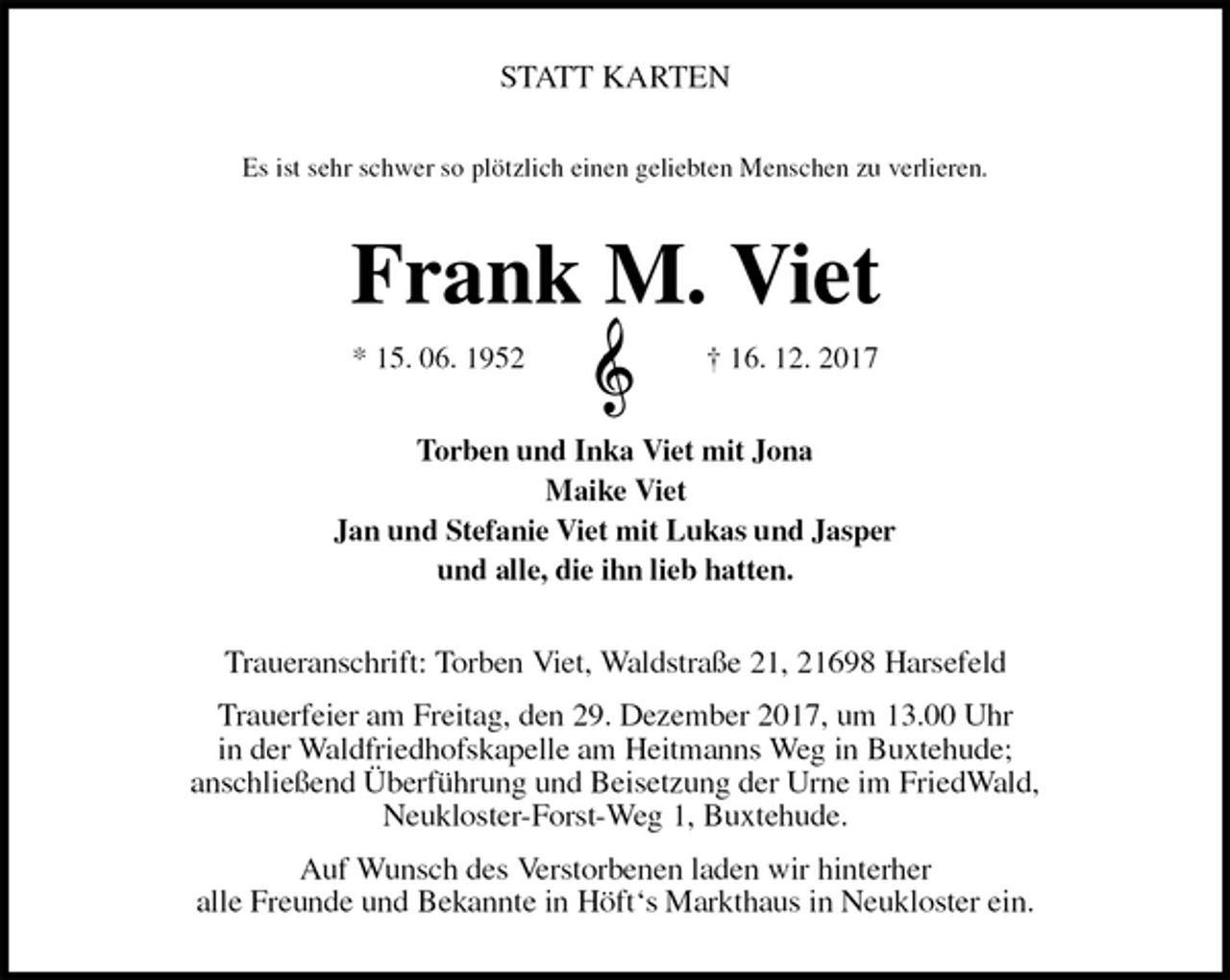 <p>STATT KARTEN<br />Es ist sehr schwer so plötzlich einen geliebten Menschen zu verlieren.<br />Frank M. Viet<br />* 15. 06. 1952 † 16. 12. 2017<br />Torben und Inka Viet mit Jona<br />Maike Viet<br />Jan und Stefanie Viet mit Lukas und Jasper<br />und alle, die ihn lieb hatten.<br />Traueranschrift: Torben Viet, Waldstraße 21, 21698 Harsefeld<br />Trauerfeier am Freitag, den 29. Dezember 2017, um 13.00 Uhr<br />in der Waldfriedhofskapelle am Heitmanns Weg in Buxtehude;<br />anschließend Überführung und Beisetzung der Urne im FriedWald,<br />Neukloster-Forst-Weg 1, Buxtehude.<br />Auf Wunsch des Verstorbenen laden wir hinterher<br />alle Freunde und Bekannte in Höft‘s Markthaus in Neukloster ein.</p>