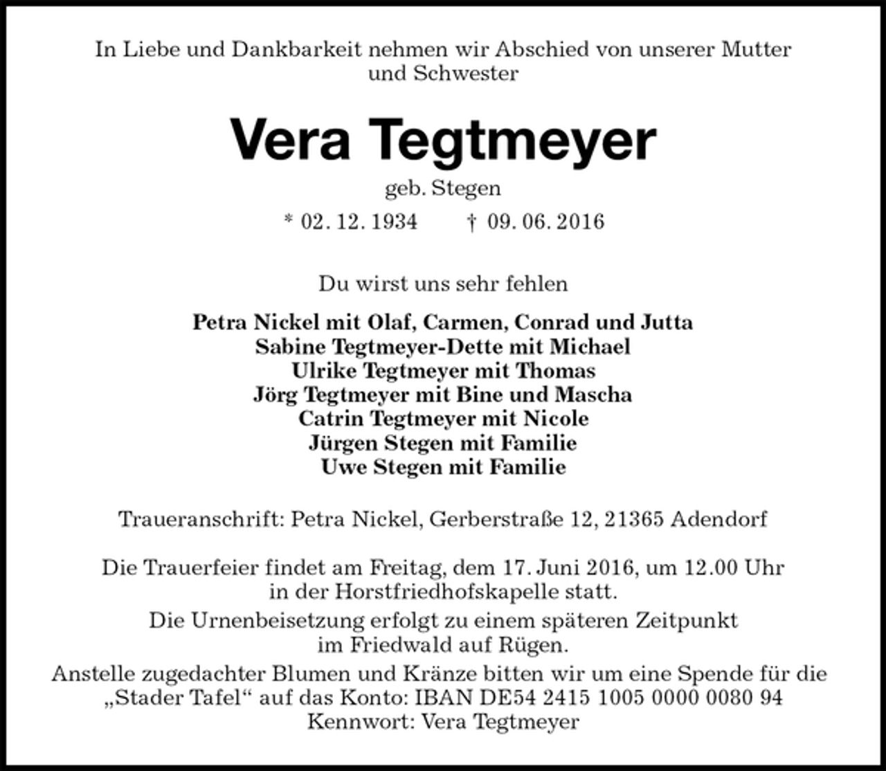 <p>In Liebe und Dankbarkeit nehmen wir Abschied von unserer Mutter<br />und Schwester<br />Vera Tegtmeyer<br />geb. Stegen<br />* 02. 12. 1934 † 09. 06. 2016<br />Du wirst uns sehr fehlen<br />Petra Nickel mit Olaf, Carmen, Conrad und Jutta<br />Sabine Tegtmeyer-Dette mit Michael<br />Ulrike Tegtmeyer mit Thomas<br />Jörg Tegtmeyer mit Bine und Mascha<br />Catrin Tegtmeyer mit Nicole<br />Jürgen Stegen mit Familie<br />Uwe Stegen mit Familie<br />Traueranschrift: Petra Nickel, Gerberstraße 12, 21365 Adendorf</p>
<p>Die Trauerfeier findet am Freitag, dem 17. Juni 2016, um 12.00 Uhr<br />in der Horstfriedhofskapelle statt.<br />Die Urnenbeisetzung erfolgt zu einem späteren Zeitpunkt<br />im Friedwald auf Rügen.<br />Anstelle zugedachter Blumen und Kränze bitten wir um eine Spende für die „Stader Tafel“ auf das Konto: IBAN DE54 2415 1005 0000 0080 94<br />Kennwort: Vera Tegtmeyer</p>