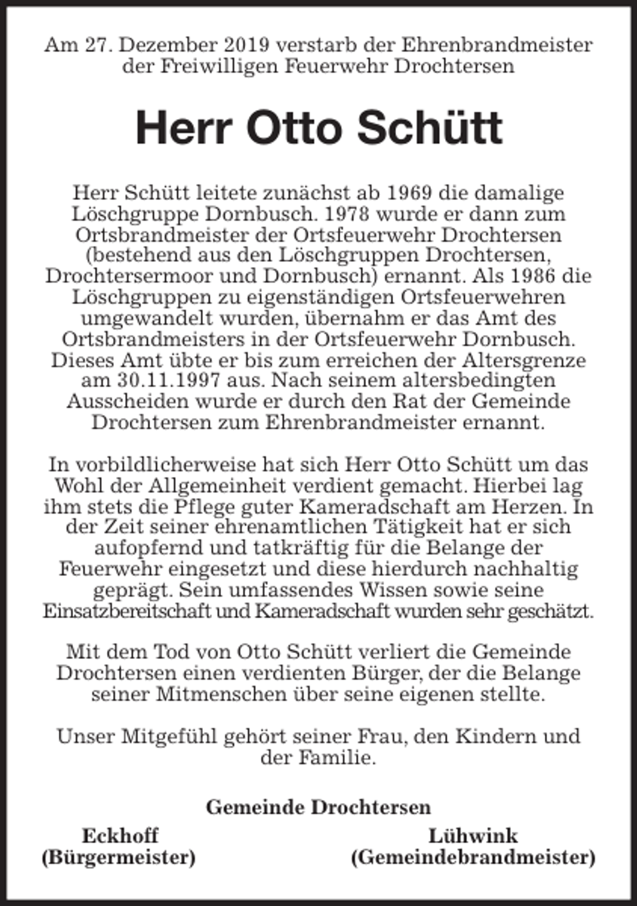 <p>Am 27. Dezember 2019 verstarb der Ehrenbrandmeister<br />der Freiwilligen Feuerwehr Drochtersen<br />Herr Otto Schütt<br />Herr Schütt leitete zunächst ab 1969 die damalige Löschgruppe Dornbusch. 1978 wurde er dann zum<br />Ortsbrandmeister der Ortsfeuerwehr Drochtersen<br />(bestehend aus den Löschgruppen Drochtersen,<br />Drochtersermoor und Dornbusch) ernannt. Als 1986 die Löschgruppen zu eigenständigen Ortsfeuerwehren<br />umgewandelt wurden, übernahm er das Amt des<br />Ortsbrandmeisters in der Ortsfeuerwehr Dornbusch. Dieses Amt übte er bis zum erreichen der Altersgrenze am 30.11.1997 aus. Nach seinem altersbedingten<br />Ausscheiden wurde er durch den Rat der Gemeinde Drochtersen zum Ehrenbrandmeister ernannt.</p><p>In vorbildlicherweise hat sich Herr Otto Schütt um das Wohl der Allgemeinheit verdient gemacht. Hierbei lag ihm stets die Pflege guter Kameradschaft am Herzen. In der Zeit seiner ehrenamtlichen Tätigkeit hat er sich<br />aufopfernd und tatkräftig für die Belange der<br />Feuerwehr eingesetzt und diese hierdurch nachhaltig geprägt. Sein umfassendes Wissen sowie seine<br />Einsatzbereitschaft und Kameradschaft wurden sehr geschätzt.</p><p>Mit dem Tod von Otto Schütt verliert die Gemeinde Drochtersen einen verdienten Bürger, der die Belange seiner Mitmenschen über seine eigenen stellte.</p><p>Unser Mitgefühl gehört seiner Frau, den Kindern und der Familie.<br />Gemeinde Drochtersen<br />Eckhoff Lühwink<br />(Bürgermeister) (Gemeindebrandmeister)</p>