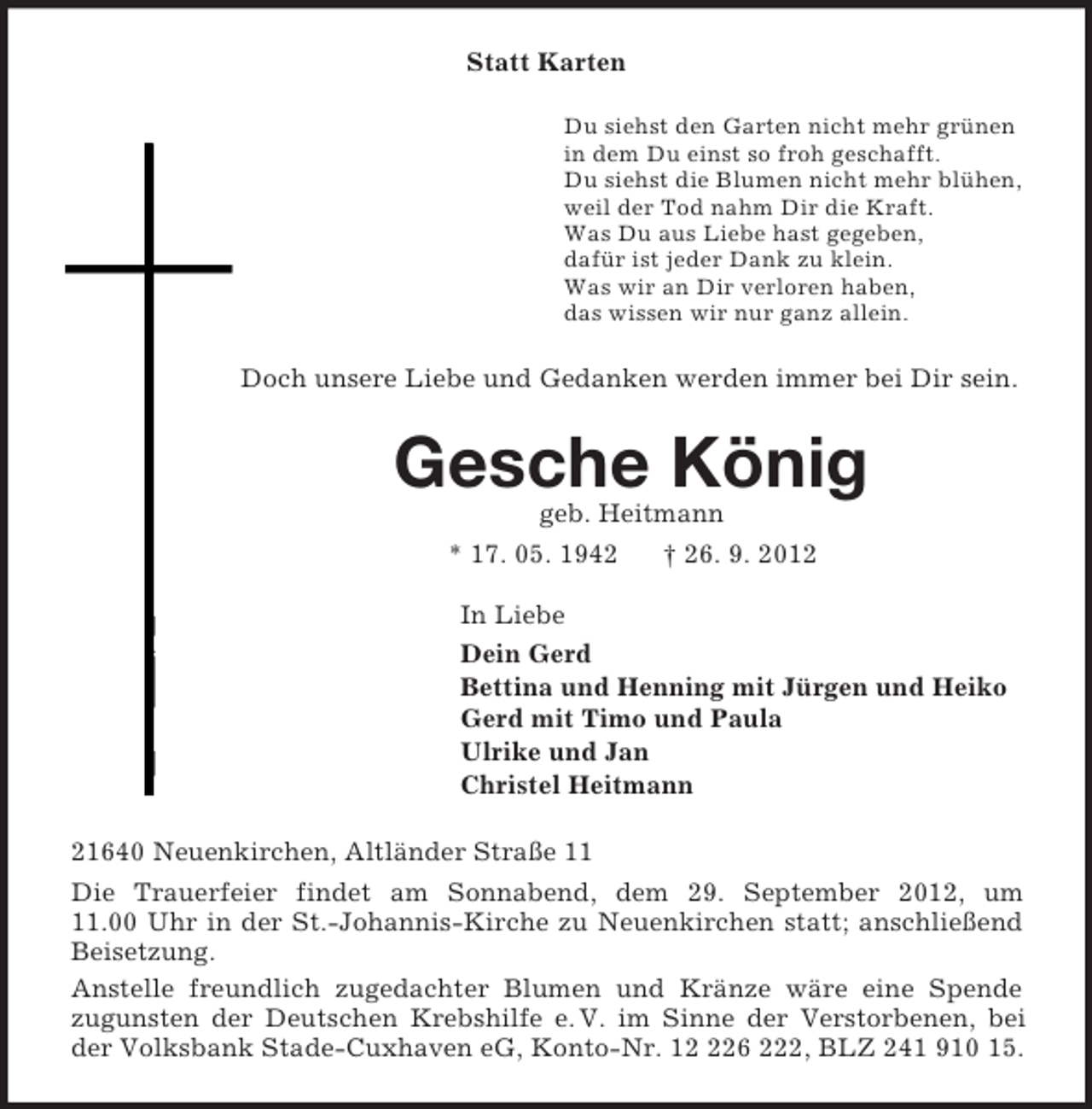<p>Statt Karten<br />Du siehst den Garten nicht mehr grünen<br />in dem Du einst so froh geschafft.<br />Du siehst die Blumen nicht mehr blühen,<br />weil der Tod nahm Dir die Kraft.<br />Was Du aus Liebe hast gegeben,<br />dafür ist jeder Dank zu klein.<br />Was wir an Dir verloren haben,<br />das wissen wir nur ganz allein.<br />Doch unsere Liebe und Gedanken werden immer bei Dir sein.<br />Gesche König<br />geb. Heitmann<br />* 17. 05. 1942 † 26. 9. 2012<br />In Liebe<br />Dein Gerd<br />Bettina und Henning mit Jürgen und Heiko<br />Gerd mit Timo und Paula<br />Ulrike und Jan<br />Christel Heitmann<br />21640 Neuenkirchen, Altländer Straße 11<br />Die Trauerfeier findet am Sonnabend, dem 29. September 2012, um<br />11.00 Uhr in der St.-Johannis-Kirche zu Neuenkirchen statt; anschließend<br />Beisetzung.<br />Anstelle freundlich zugedachter Blumen und Kränze wäre eine Spende<br />zugunsten der Deutschen Krebshilfe e. V. im Sinne der Verstorbenen, bei der Volksbank Stade-Cuxhaven eG, Konto-Nr. 12 226 222, BLZ 241 910 15.</p>