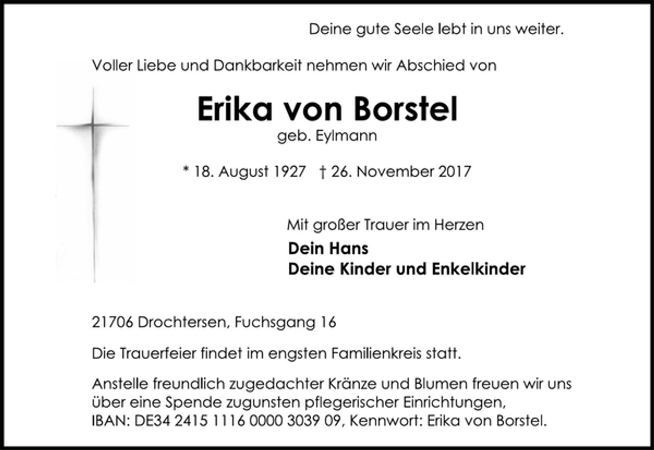 <p>Deine gute Seele lebt in uns weiter.<br />Voller Liebe und Dankbarkeit nehmen wir Abschied von<br />Erika von Borstel<br />geb. Eylmann<br />* 18. August 1927 † 26. November 2017<br />Mit großer Trauer im Herzen<br />Dein Hans<br />Deine Kinder und Enkelkinder<br />21706 Drochtersen, Fuchsgang 16<br />Die Trauerfeier findet im engsten Familienkreis statt.<br />Anstelle freundlich zugedachter Kränze und Blumen freuen wir uns<br />über eine Spende zugunsten pflegerischer Einrichtungen,<br />IBAN: DE34 2415 1116 0000 3039 09, Kennwort: Erika von Borstel.</p>