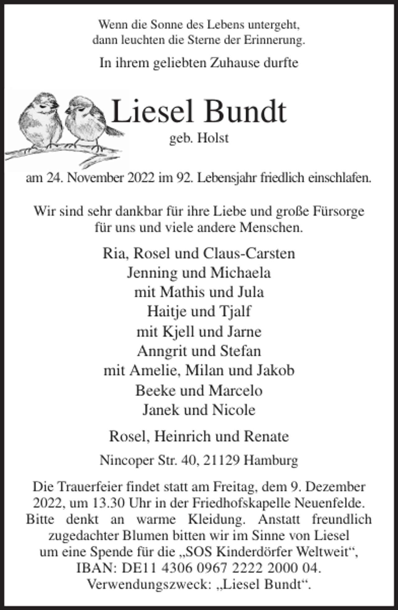 <p>Wenn die Sonne des Lebens untergeht,<br />dann leuchten die Sterne der Erinnerung.<br />In ihrem geliebten Zuhause durfte</p><p>Liesel Bundt<br />geb. Holst</p><p>am 24. November 2022 im 92. Lebensjahr friedlich einschlafen.</p><p>Wir sind sehr dankbar für ihre Liebe und große Fürsorge für uns und viele andere Menschen.<br />Ria, Rosel und Claus-Carsten<br />Jenning und Michaela<br />mit Mathis und Jula<br />Haitje und Tjalf<br />mit Kjell und Jarne<br />Anngrit und Stefan<br />mit Amelie, Milan und Jakob<br />Beeke und Marcelo<br />Janek und Nicole<br />Rosel, Heinrich und Renate<br />Nincoper Str. 40, 21129 Hamburg<br />Die Trauerfeier findet statt am Freitag, dem 9. Dezember 2022, um 13.30 Uhr in der Friedhofskapelle Neuenfelde. Bitte denkt an warme Kleidung. Anstatt freundlich<br />zugedachter Blumen bitten wir im Sinne von Liesel<br />um eine Spende für die „SOS Kinderdörfer Weltweit“,<br />IBAN: DE11 4306 0967 2222 2000 04.<br />Verwendungszweck: „Liesel Bundt“.</p>