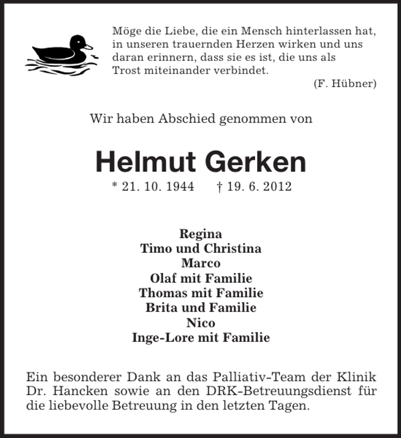<p>Möge die Liebe, die ein Mensch hinterlassen hat,<br />in unseren trauernden Herzen wirken und uns<br />daran erinnern, dass sie es ist, die uns als<br />Trost miteinander verbindet.<br />(F. Hübner)</p><p>Wir haben Abschied genommen von</p><p>Helmut Gerken<br />* 21. 10. 1944</p><p>† 19. 6. 2012</p><p>Regina<br />Timo und Christina<br />Marco<br />Olaf mit Familie<br />Thomas mit Familie<br />Brita und Familie<br />Nico<br />Inge-Lore mit Familie<br />Ein besonderer Dank an das Palliativ-Team der Klinik<br />Dr. Hancken sowie an den DRK-Betreuungsdienst für<br />die liebevolle Betreuung in den letzten Tagen.</p>
