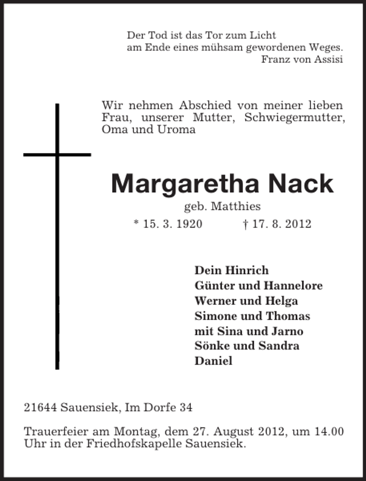 <p>Der Tod ist das Tor zum Licht<br />am Ende eines mühsam gewordenen Weges.<br />Franz von Assisi</p><p>Wir nehmen Abschied von meiner lieben<br />Frau, unserer Mutter, Schwiegermutter,<br />Oma und Uroma</p><p>Margaretha Nack<br />geb. Matthies<br />* 15. 3. 1920<br />† 17. 8. 2012</p><p>Dein Hinrich<br />Günter und Hannelore<br />Werner und Helga<br />Simone und Thomas<br />mit Sina und Jarno<br />Sönke und Sandra<br />Daniel</p><p>21644 Sauensiek, Im Dorfe 34<br />Trauerfeier am Montag, dem 27. August 2012, um 14.00<br />Uhr in der Friedhofskapelle Sauensiek.</p>