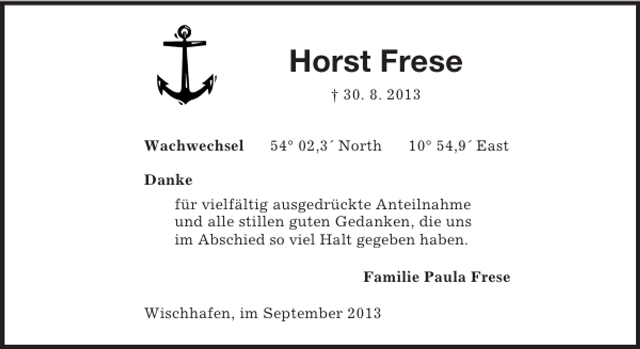 <p>Horst Frese<br />† 30. 8. 2013<br />Wachwechsel 54° 02,3´ North 10° 54,9´ East</p><p>Danke<br />für vielfältig ausgedrückte Anteilnahme und alle stillen guten Gedanken, die uns im Abschied so viel Halt gegeben haben.<br />Familie Paula Frese<br />Wischhafen, im September 2013</p>