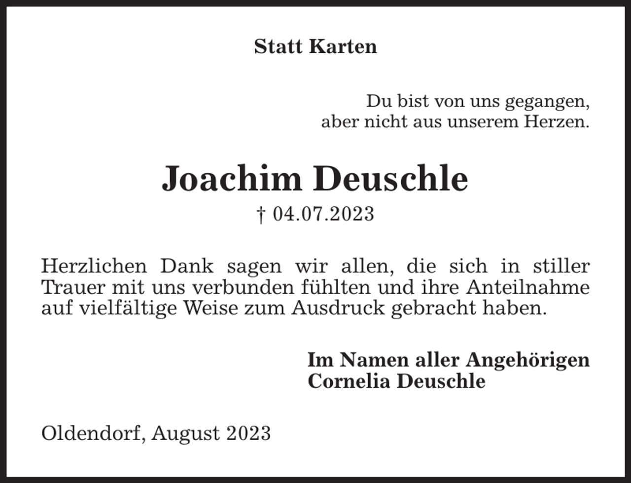 <p>Statt Karten<br />Du bist von uns gegangen,<br />aber nicht aus unserem Herzen.<br />Joachim Deuschle<br />† 04.07.2023<br />Herzlichen Dank sagen wir allen, die sich in stiller<br />Trauer mit uns verbunden fühlten und ihre Anteilnahme<br />auf vielfältige Weise zum Ausdruck gebracht haben.<br />Im Namen aller Angehörigen<br />Cornelia Deuschle<br />Oldendorf, August 2023</p>