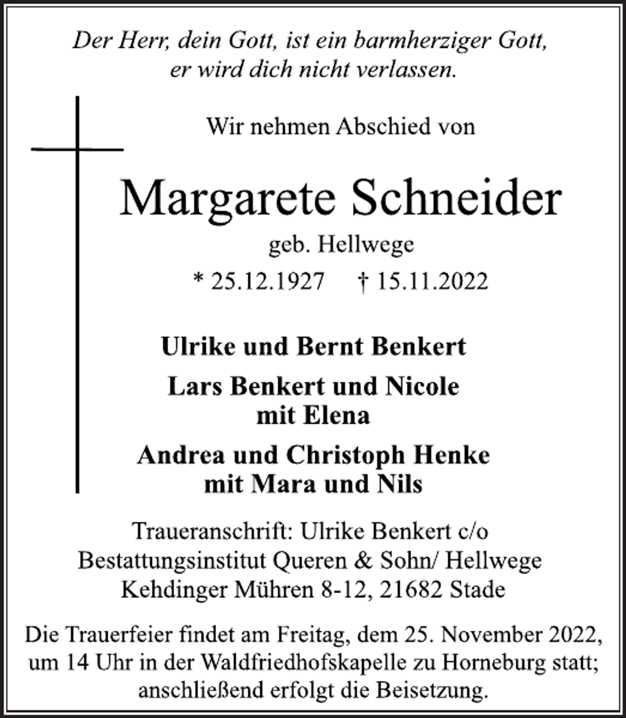 <p>Der Herr, dein Gott, ist ein barmherziger Gott,<br />er wird dich nicht verlassen.<br />Wir nehmen Abschied von<br />Margarete Schneider<br />geb. Hellwege<br />* 25.12.1927 † 15.11.2022<br />Ulrike und Bernt Benkert<br />Lars Benkert und Nicole<br />mit Elena<br />Andrea und Christoph Henke<br />mit Mara und Nils<br />Traueranschrift: Ulrike Benkert c/o<br />Bestattungsinstitut Queren &amp; Sohn/ Hellwege<br />Kehdinger Mühren 8-12, 21682 Stade<br />Die Trauerfeier findet am Freitag, dem 25. November 2022,<br />um 14 Uhr in der Waldfriedhofskapelle zu Horneburg statt;<br />anschließend erfolgt die Beisetzung.</p>