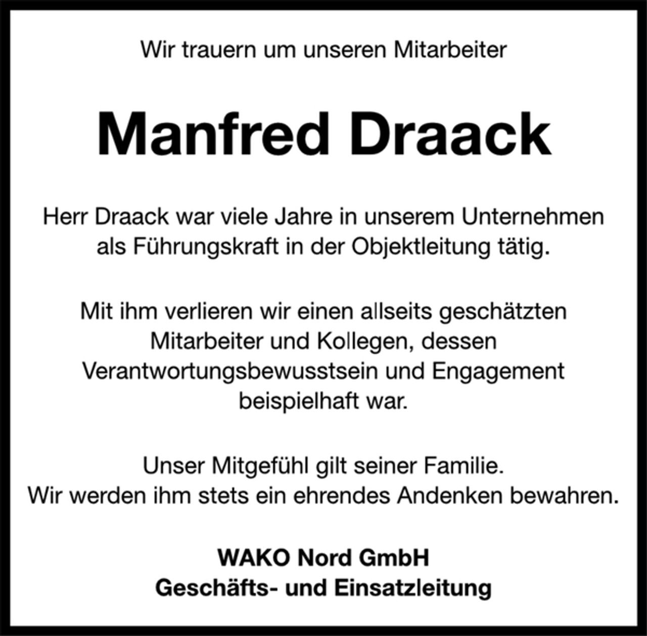 <p>Wir trauern um unseren Mitarbeiter<br />Manfred Draack<br />Herr Draack war viele Jahre in unserem Unternehmen<br />als Führungskraft in der Objektleitung tätig.<br />Mit ihm verlieren wir einen allseits geschätzten<br />Mitarbeiter und Kollegen, dessen<br />Verantwortungsbewusstsein und Engagement<br />beispielhaft war.<br />Unser Mitgefühl gilt seiner Familie.<br />Wir werden ihm stets ein ehrendes Andenken bewahren.<br />WAKO Nord GmbH<br />Geschäfts- und Einsatzleitung</p>