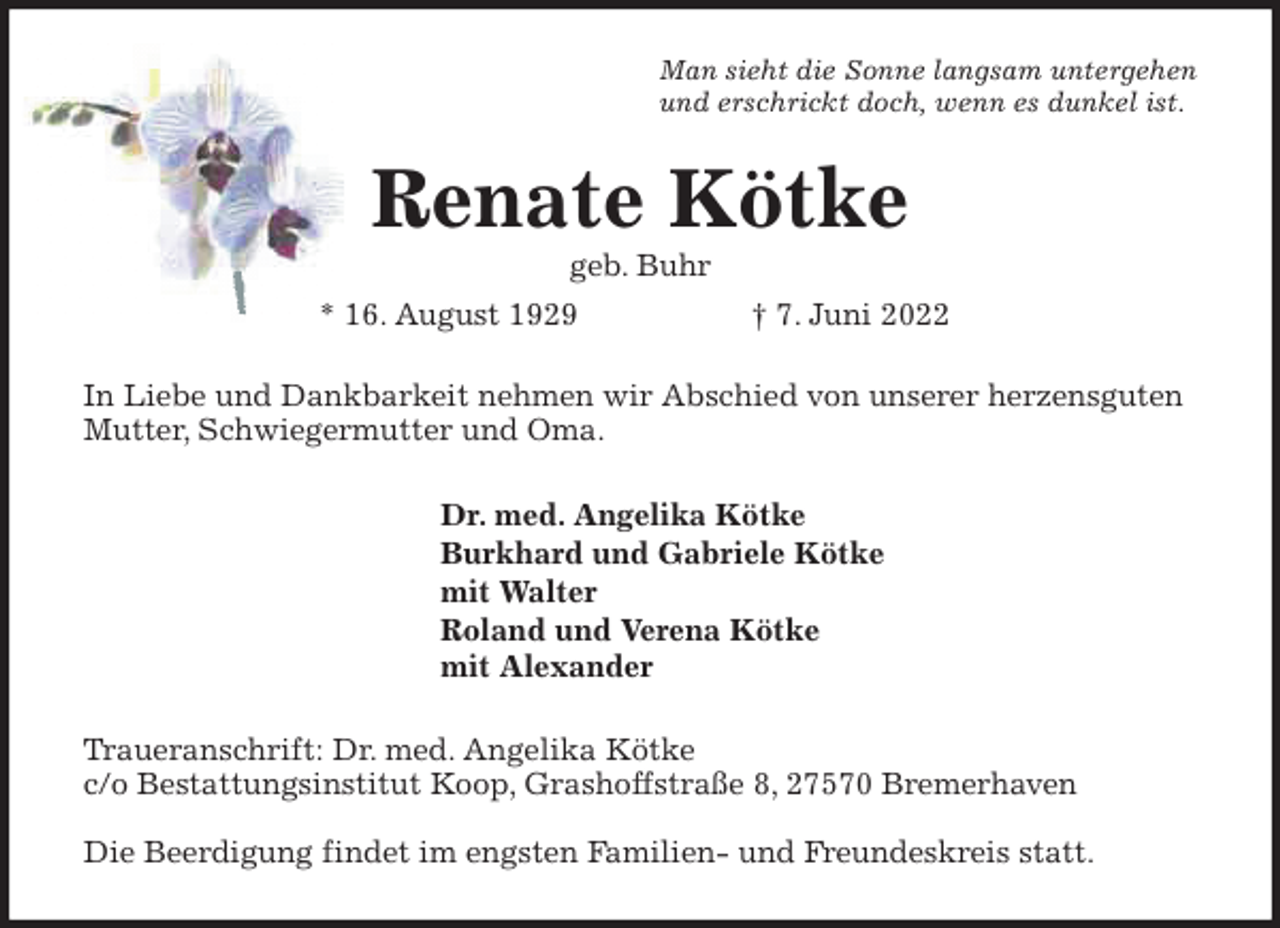 <p>Man sieht die Sonne langsam untergehen<br />und erschrickt doch, wenn es dunkel ist.<br />Renate Kötke<br />geb. Buhr<br />* 16. August 1929 † 7. Juni 2022<br />In Liebe und Dankbarkeit nehmen wir Abschied von unserer herzensguten Mutter, Schwiegermutter und Oma.<br />Dr. med. Angelika Kötke<br />Burkhard und Gabriele Kötke<br />mit Walter<br />Roland und Verena Kötke<br />mit Alexander<br />Traueranschrift: Dr. med. Angelika Kötke<br />c/o Bestattungsinstitut Koop, Grashoffstraße 8, 27570 Bremerhaven</p>
<p>Die Beerdigung findet im engsten Familien- und Freundeskreis statt.</p>