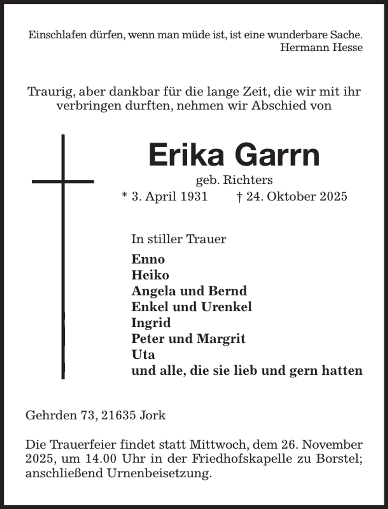 <p>Einschlafen dürfen, wenn man müde ist, ist eine wunderbare Sache.<br />Hermann Hesse<br />Traurig, aber dankbar für die lange Zeit, die wir mit ihr verbringen durften, nehmen wir Abschied von<br />Erika Garrn<br />geb. Richters<br />* 3. April 1931 † 24. Oktober 2025<br />In stiller Trauer<br />Enno<br />Heiko<br />Angela und Bernd<br />Enkel und Urenkel<br />Ingrid<br />Peter und Margrit<br />Uta<br />und alle, die sie lieb und gern hatten<br />Gehrden 73, 21635 Jork</p><p>Die Trauerfeier findet statt Mittwoch, dem 26. November<br />2025, um 14.00 Uhr in der Friedhofskapelle zu Borstel; anschließend Urnenbeisetzung.</p>