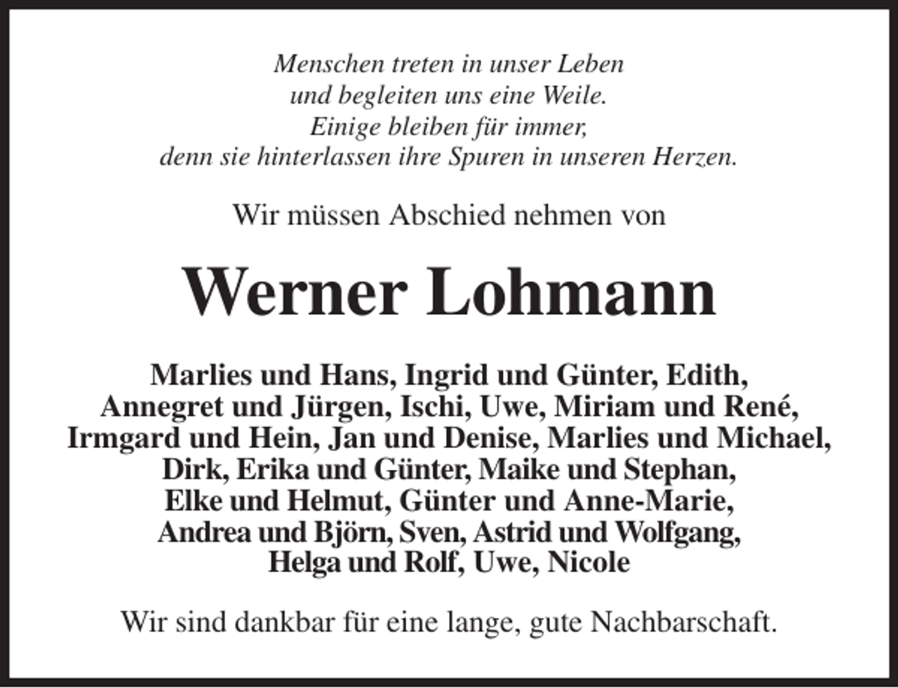 <p>Menschen treten in unser Leben<br />und begleiten uns eine Weile.<br />Einige bleiben für immer,<br />denn sie hinterlassen ihre Spuren in unseren Herzen.<br />Wir müssen Abschied nehmen von<br />Werner Lohmann<br />Marlies und Hans, Ingrid und Günter, Edith,<br />Annegret und Jürgen, Ischi, Uwe, Miriam und René,<br />Irmgard und Hein, Jan und Denise, Marlies und Michael, Dirk, Erika und Günter, Maike und Stephan,<br />Elke und Helmut, Günter und Anne-Marie,<br />Andrea und Björn, Sven, Astrid und Wolfgang,<br />Helga und Rolf, Uwe, Nicole<br />Wir sind dankbar für eine lange, gute Nachbarschaft.</p>