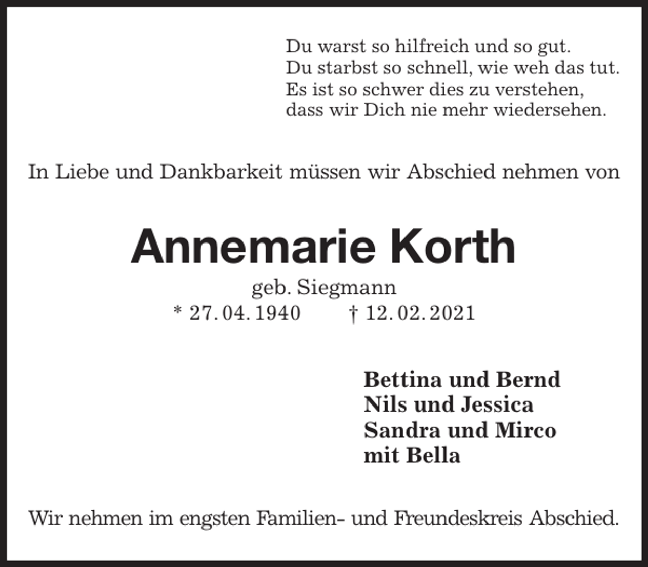 <p>Du warst so hilfreich und so gut.<br />Du starbst so schnell, wie weh das tut.<br />Es ist so schwer dies zu verstehen,<br />dass wir Dich nie mehr wiedersehen.<br />In Liebe und Dankbarkeit müssen wir Abschied nehmen von<br />Annemarie Korth<br />geb. Siegmann<br />* 27. 04. 1940 † 12. 02. 2021<br />Bettina und Bernd<br />Nils und Jessica<br />Sandra und Mirco<br />mit Bella<br />Wir nehmen im engsten Familien- und Freundeskreis Abschied.</p>