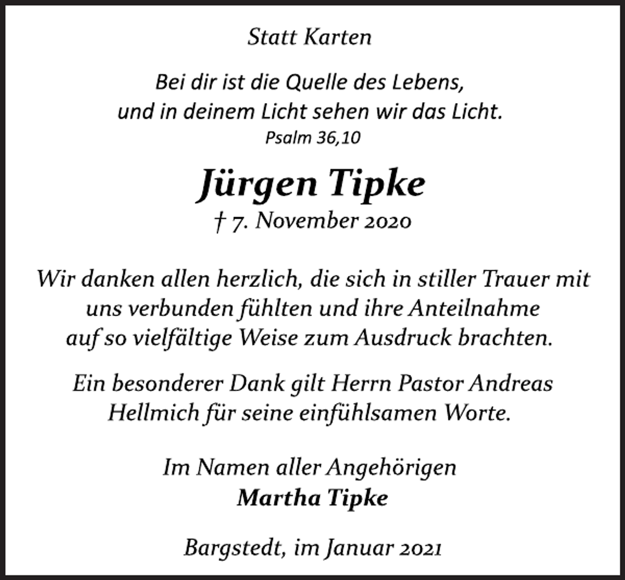 <p>Statt Karten<br />Bei dir ist die Quelle des Lebens,<br />und in deinem Licht sehen wir das Licht.<br />Psalm 36,10<br />Jürgen Tipke<br />† 7. November 2020<br />Wir danken allen herzlich, die sich in stiller Trauer mit<br />uns verbunden fühlten und ihre Anteilnahme<br />auf so vielfältige Weise zum Ausdruck brachten.<br />Ein besonderer Dank gilt Herrn Pastor Andreas<br />Hellmich für seine einfühlsamen Worte.<br />Im Namen aller Angehörigen<br />Martha Tipke<br />Bargstedt, im Januar 2021</p>