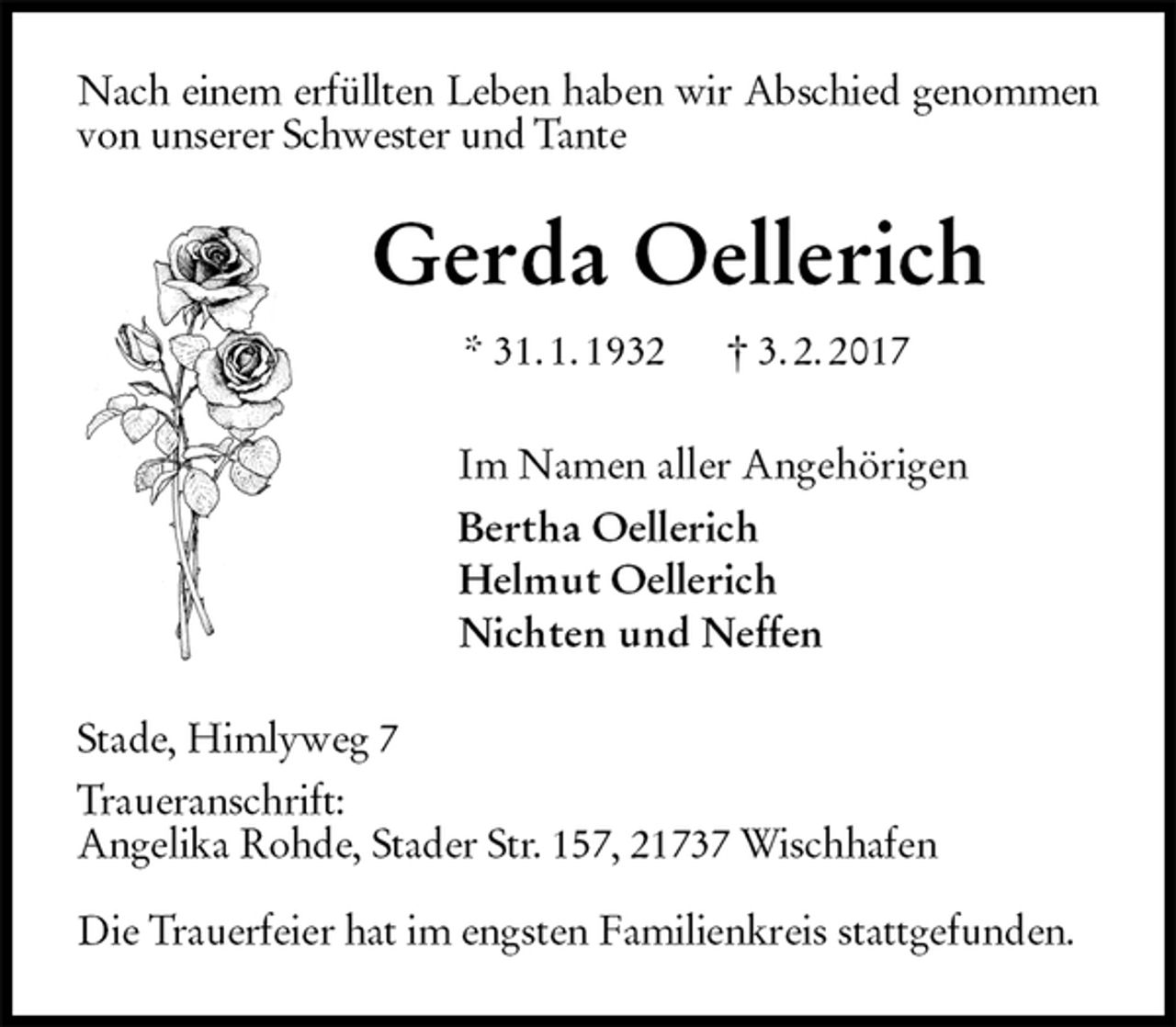 <p>Nach einem erfüllten Leben haben wir Abschied genommen von unserer Schwester und Tante<br />Gerda Oellerich<br />* 31. 1. 1932 † 3. 2. 2017<br />Im Namen aller Angehörigen<br />Bertha Oellerich<br />Helmut Oellerich<br />Nichten und Neffen<br />Stade, Himlyweg 7<br />Traueranschrift:<br />Angelika Rohde, Stader Str. 157, 21737 Wischhafen</p>
<p>Die Trauerfeier hat im engsten Familienkreis stattgefunden.</p>